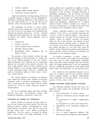 4. Throttle retarders.
5. Vacuum control throttle openers.
6. Carburetion mixture improvers.
Improved carburettors involving heating of the fuel
or fuelnair mixture to vaporise the fuel completely or
alternately, mechanical disporsion of fuel droplets to a
lire and stable aerosel are in use but they do not
marketly reduce the hydrocarbon content of exhaust.
The advantages of. devices to remove hydro-
carbons directly from exhaust gas is that the same de-
vice may be used for all phases of the operating cycle,
although the physical dimensions and the chemical
composition of the exhaust gas will vary from one phase
to another. The various devices proposed may be
classified as;
1. Afterburners
2. Catalytic converters
3. Liquid washing devices (absorbers)
4. Absorbers (porous solids)
5. Miscellaneous filters, condensers, and air
dilution devices.
The principle of after burners involves the igni-
tion and burning of the hydrocarbons in exhaust gas.
Two of the inherent problems of the after burners,
flame maintenence and difficulty of low temperature
ignition, are overcome by the catalytic convertor. The
most vexing problem faced by those working on the
catalyst problem is over coming, catalyst susceptibility
to lead compounds formed from the tetraethyl lead
used as an antiknock additive in fuels. Lead is a noto-
rious catalyst poison.
The liquids proposed for washing out pollutants
from exhaust gas include water, solutions of inorganic
substances such as potassium permanganate, dichro-
mate or perorcides and various organic solvents includ-
ing fuel oil. So far no system using this method is
commercialised.
The use of antiknock agents other than tetraethyl
lead has been tried. The compound, methyl cycle
pentadienyl manganese tricarbonyl is under test.
CONTROL OF OXIDES OF NITROGEN
Several methods for reducing the nitric oxide con-
tent of auto exhaust have been studied. The most ap-
pealing of these is catalytic decomposition of nitric
oxide between the exhaust valve and the end of the
tail pipe. Nitric oxide is not stable at atmospheric
temperature. The only reason it is present in exhaust
gases is that it forms at the high temperatures in the
engine cylinder and is quenched so rapidly as it leaves,
the cylinder that it does not have sufficient time to
decompose. It will, of course, eventually decompose at
atmospheric temperature, but the reaction rate under
these conditions is extremely slow. An obvious attack
is to maintain exhaust gases at a high temperature for
sufficient length of time to promote decomposition at
greater than atmospheric temperatures of a catalyst
could be found to further accelarate the reaction, it
could be incorporated in a suitable device that could
be installed in the automobile exhaust system.
Carbon monoxide remains in the exhaust if the
oxidation of Co to CO- is not complete. Generally this
is due to a lack of sufficient oxygen. After burners,
catalytic reactors etc. are used for CO oxidation, the
catalytic reactor or catalytic converter, can operate
either on rich or lean mixtures and operates at lower
temperatures than the thermal reactor. A catalytic de-
vice consists of the active catalyst deposited on a sup-
port system and place in a can that looks about the
muffler. General Motors has evaluated about 800 mate-
rials as possible catalyst. Platinum and Palladium are
possibilities for the oxidising catalyst.
For control of pollutants in diesel exhaust a
variety of after burners, both catalytic and direct flame,
have been used to reduce hydrocarbons, aldehydes,
carbon monoxide, smoke, hydrogen and other combus-
tibles. The biggest problem here is the low temperature
and low combustible concentration of the exhaust. Both
factors limits the effectiveness of any practical device.
The solutions to the automobile exhaust is not yet
found. It is apparent that the most probable solution
will be complete oxidation of exhaust hydrocarbons,
either catalytically or by direct flame, or the decom-
position of nitric oxide, or both.
SMOKE CONTROL FROM DIESEL ENGINES
The following remedial measure have been con-
sidered to reduce smoke and considerable success has.
been achieved.
1. Good maintenance of injective system.
2. Improved combustion process brought about
by
(a) Carburation of a lighter supplementary
fuel
(b) Fumigation of a part of the diesel fuel.
3. Modification of the combustion chamber de-
sign.
4. Derating the engine.
5. Use of smoke supprosent additives like
barium based and manganese based additives..
•October-December, 19S7 29
 
