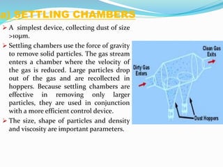 a) SETTLING CHAMBERS
 A simplest device, collecting dust of size
>10µm.
 Settling chambers use the force of gravity
to remove solid particles. The gas stream
enters a chamber where the velocity of
the gas is reduced. Large particles drop
out of the gas and are recollected in
hoppers. Because settling chambers are
effective in removing only larger
particles, they are used in conjunction
with a more efficient control device.
 The size, shape of particles and density
and viscosity are important parameters.
 