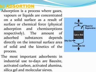 b) ADSORTION
Adsorption is a process where gases,
vapours or liquids are concentrated
on a solid surface as a result of
surface or chemical force (physical
adsorption and chemisorptions
respectively). The amount of
adsorbed substances depends
directly on the internal surface area
of solid and the kinetics of the
process.
The most important adsorbents in
industrial use to-days are Bauxite,
activated carbon, activated alumina,
silica gel and molecular sieves.
 
