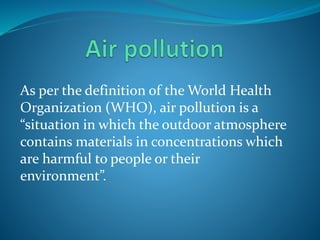 As per the definition of the World Health
Organization (WHO), air pollution is a
“situation in which the outdoor atmosphere
contains materials in concentrations which
are harmful to people or their
environment”.
 
