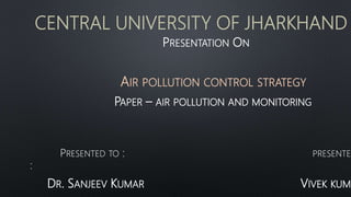 CENTRAL UNIVERSITY OF JHARKHAND
PRESENTATION ON
AIR POLLUTION CONTROL STRATEGY
PAPER – AIR POLLUTION AND MONITORING
PRESENTED TO : PRESENTED
:
DR. SANJEEV KUMAR VIVEK KUMA
 