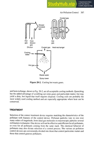 Air Pollution Control 387
Cooled
~ Diluted ,~
(cooled)
,as -
1 t ' '
Hot Cool Hot
gas dilution gas
gas
Dilution Cooledgas Heatexchanger
Cooling
water A
/)/," ~',
, I
,', /,~
I ~'
Hot gas
Waste water
Spraytower
Figure 20-2. Cooling hot waste gases.
gas
?
and heat exchange, shown in Fig. 20-2, are all acceptable cooling methods. Quenching
has the added advantage of scrubbing out some gases and particulate matter, but may
yield a dirty, hot liquid that itself requires disposal. Cooling coils are probably the
most widely used cooling method and are especially appropriate where heat can be
conserved.
TREATMENT
Selection of the correct treatment device requires matching the characteristics of the
pollutant with features of the control device. Pollutant particles vary in size over
many orders of magnitude, from ideal gas molecules to macroscopic particles several
millimeters in diameter. One device will not be effective and efficient for all pollutants,
or even for all pollutants coming from the same stack. The chemical behavior of
pollutants may also dictate selection of a control process. The various air pollution
control devices are conveniently divided into those that control particulate matter and
those that control gaseous pollutants.
 