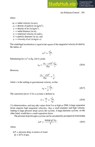 Air Pollution Control 391
where
13R = radial velocity (in m/s),
Ps = density of particle (in kg/m3),
p = density of air (in kg/m3),
r = radial distance (in m),
co = rotational velocity (in rad/s),
d = particle diameter (in m), and
/z = viscosity of air (in kg/m-s).
The centrifugal acceleration is equal to the square of the tangential velocity divided by
the radius, or
roo 2 = U2an
r
Substituting for rr.o2 in Eq. (20.5) yields
(Ps- P)d 2 V2an
VR = 18/, r
However,
(20.6)
(Ps - P)d 2 v
18g g
where v is the settling or gravitational velocity, so that
2
V Vtan
13R --
g r
The separation factor S for a cyclone is defined as
(20.7)
2
S- 13R ._ 10tan. (20.8)
v rg
S is dimensionless, and may take values from 5 to as high as 2500. A large separation
factor requires high tangential velocities, thus a small diameter and high velocity,
leading to large pressure drops across the cyclone. A large-diameter cyclone, on the
other hand, would have a small separation factor.
The pressure drop through a cyclone can be calculated by an empirical relationship
where
3950K Q2 pp
AP = , (20.9)
T
A P = pressure drop, in meters of water
Q = m3/s of gas,
 