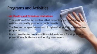 Programs and Activities
• Air Quality and Emissions Limitations
• This section of the act declares that protecting and enhancing the
nation's air quality promotes public health
• The law encourages prevention of regional air pollution and control
programs
• It also provides technical and financial assistance for air pollution
prevention at both state and local governments
 