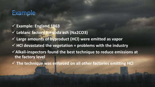  Example: England 1863
 Leblanc factory for soda ash (Na2CO3)
 Large amounts of byproduct (HCl) were emitted as vapor
 HCl devastated the vegetation = problems with the industry
Alkali-inspectors found the best technique to reduce emissions at
the factory level
 The technique was enforced on all other factories emitting HCl
 