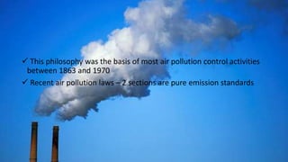  This philosophy was the basis of most air pollution control activities
between 1863 and 1970
 Recent air pollution laws – 2 sections are pure emission standards
 