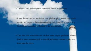 The next two philosophies represent future alternatives.
Laws based on an emission tax philosophy would tax each
emitter of major pollutants according to its emission rate; – e.g.
X cents per pound of pollutant Y for all emitters.
This tax rate would be set so that most major polluters would
find it more economical to install pollution control equipment
than pay the taxes.
 