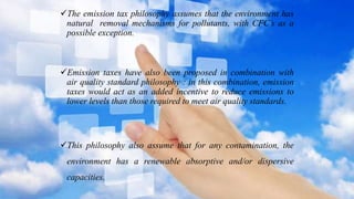 The emission tax philosophy assumes that the environment has
natural removal mechanisms for pollutants, with CFC’s as a
possible exception.
Emission taxes have also been proposed in combination with
air quality standard philosophy : in this combination, emission
taxes would act as an added incentive to reduce emissions to
lower levels than those required to meet air quality standards.
This philosophy also assume that for any contamination, the
environment has a renewable absorptive and/or dispersive
capacities.
 