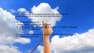 The cost-benefit philosophy assumes that there are no
thresholds at all or there are very low thresholds.
This philosophy suggests
How much damage can we stand
 How much we are willing to spend to control damage
beyond the tolerance
The aim of this philosophy is to solve cost-benefit minimization.
It is highly cost-effective.
 