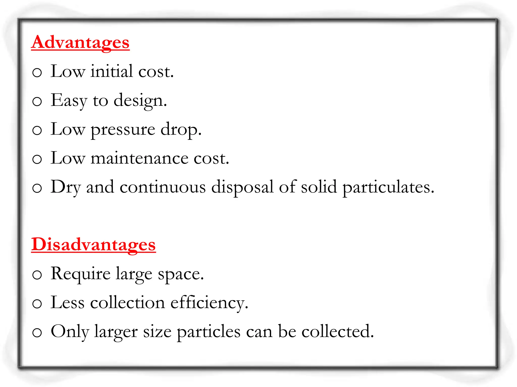Advantages
o Low initial cost.
o Easy to design.
o Low pressure drop.
o Low maintenance cost.
o Dry and continuous disposal of solid particulates.
Disadvantages
o Require large space.
o Less collection efficiency.
o Only larger size particles can be collected.
 