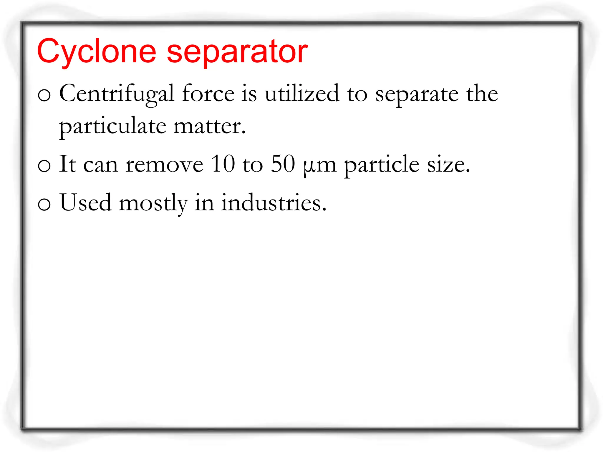 Cyclone separator
o Centrifugal force is utilized to separate the
particulate matter.
o It can remove 10 to 50 μm particle size.
o Used mostly in industries.
 