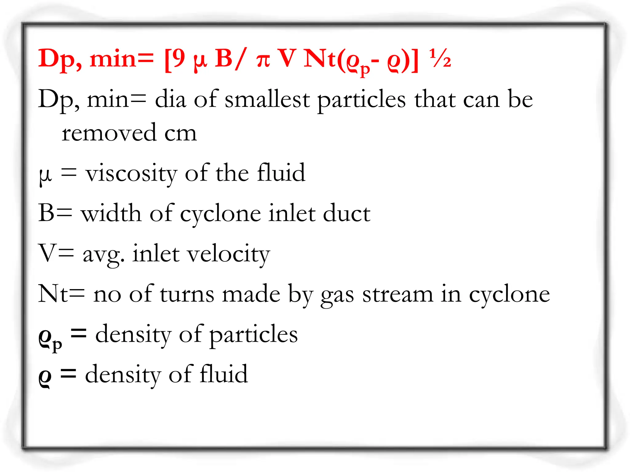 Dp, min= [9 μ B/ π V Nt(ρp- ρ)] ½
Dp, min= dia of smallest particles that can be
removed cm
μ = viscosity of the fluid
B= width of cyclone inlet duct
V= avg. inlet velocity
Nt= no of turns made by gas stream in cyclone
ρp = density of particles
ρ = density of fluid
 