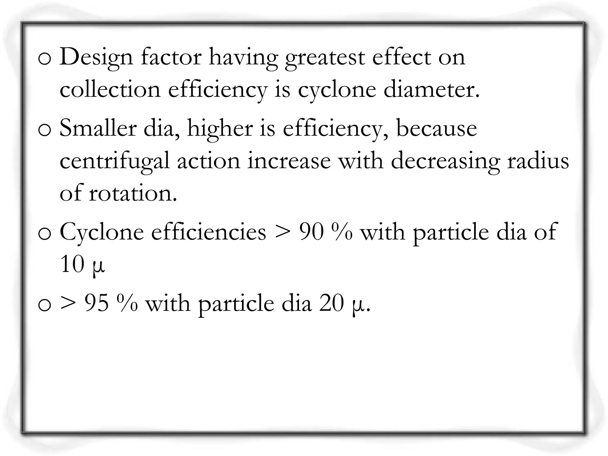 o Design factor having greatest effect on
collection efficiency is cyclone diameter.
o Smaller dia, higher is efficiency, because
centrifugal action increase with decreasing radius
of rotation.
o Cyclone efficiencies > 90 % with particle dia of
10 μ
o > 95 % with particle dia 20 μ.
 
