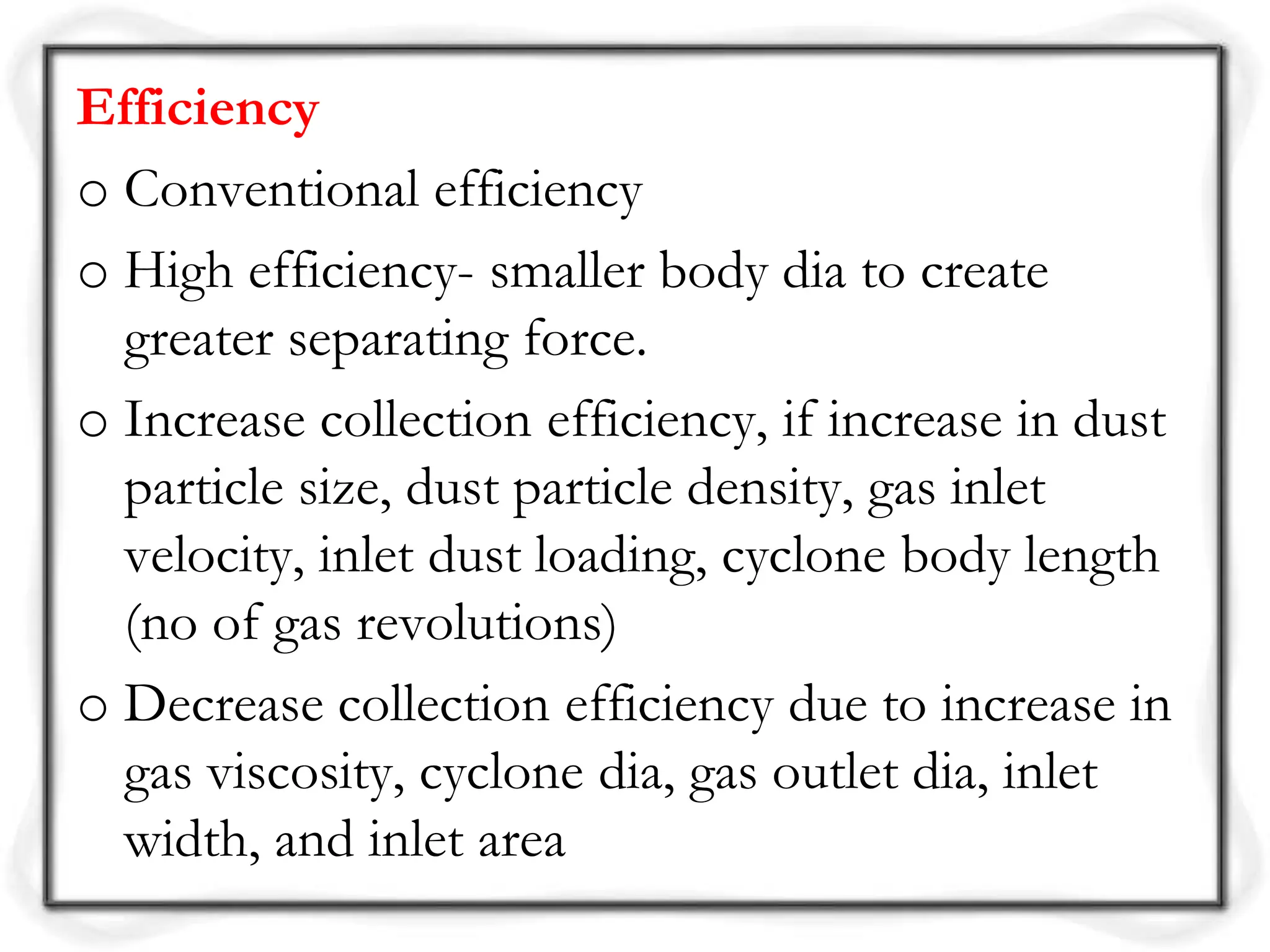 Efficiency
o Conventional efficiency
o High efficiency- smaller body dia to create
greater separating force.
o Increase collection efficiency, if increase in dust
particle size, dust particle density, gas inlet
velocity, inlet dust loading, cyclone body length
(no of gas revolutions)
o Decrease collection efficiency due to increase in
gas viscosity, cyclone dia, gas outlet dia, inlet
width, and inlet area
 