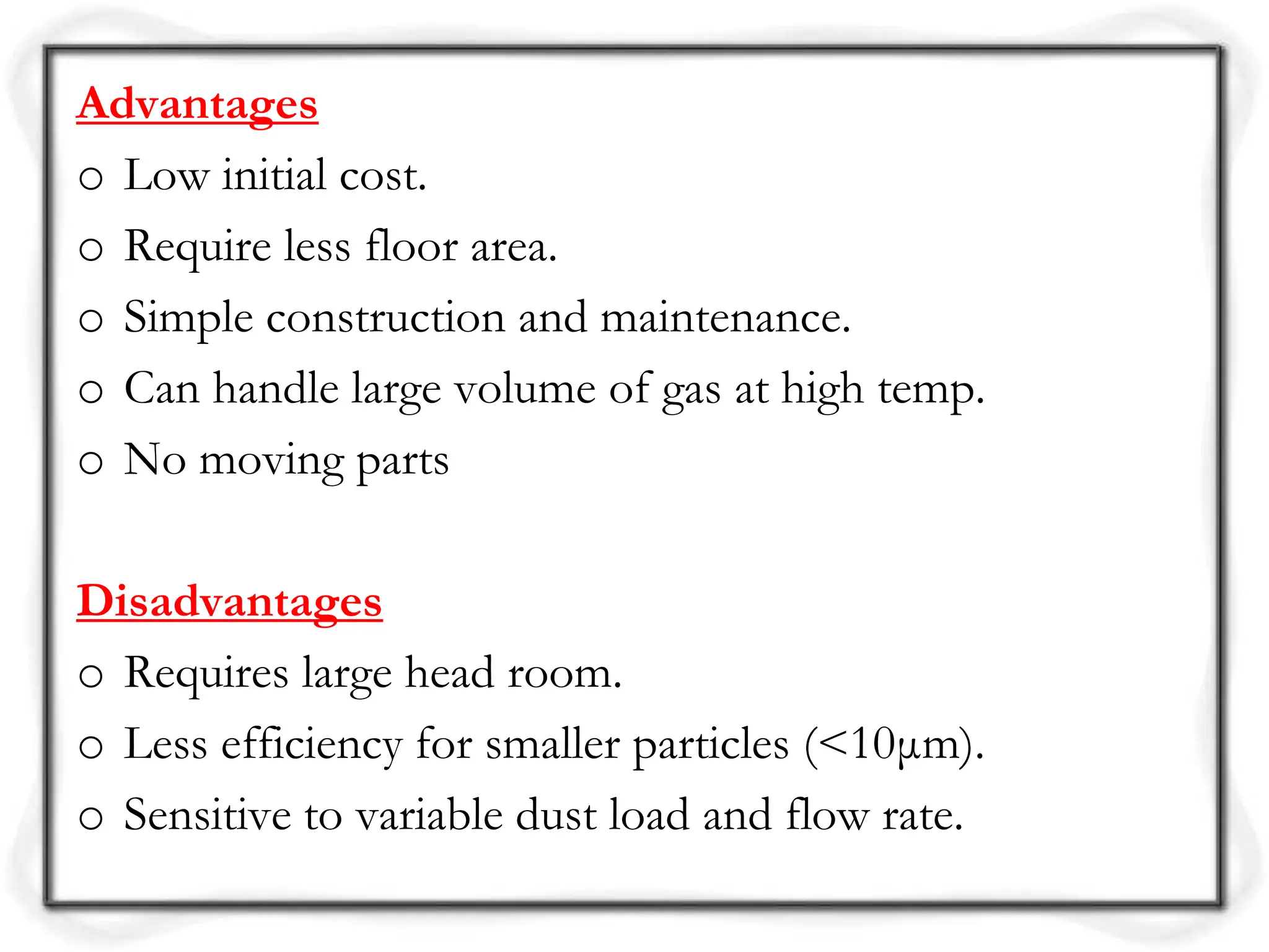 Advantages
o Low initial cost.
o Require less floor area.
o Simple construction and maintenance.
o Can handle large volume of gas at high temp.
o No moving parts
Disadvantages
o Requires large head room.
o Less efficiency for smaller particles (<10μm).
o Sensitive to variable dust load and flow rate.
 