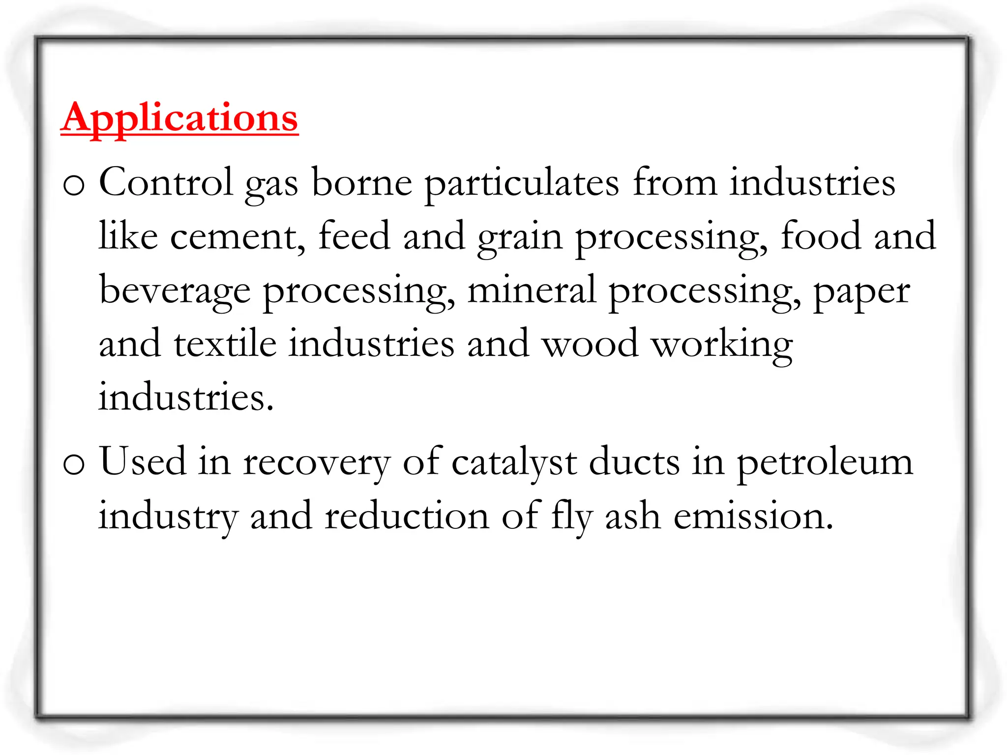 Applications
o Control gas borne particulates from industries
like cement, feed and grain processing, food and
beverage processing, mineral processing, paper
and textile industries and wood working
industries.
o Used in recovery of catalyst ducts in petroleum
industry and reduction of fly ash emission.
 