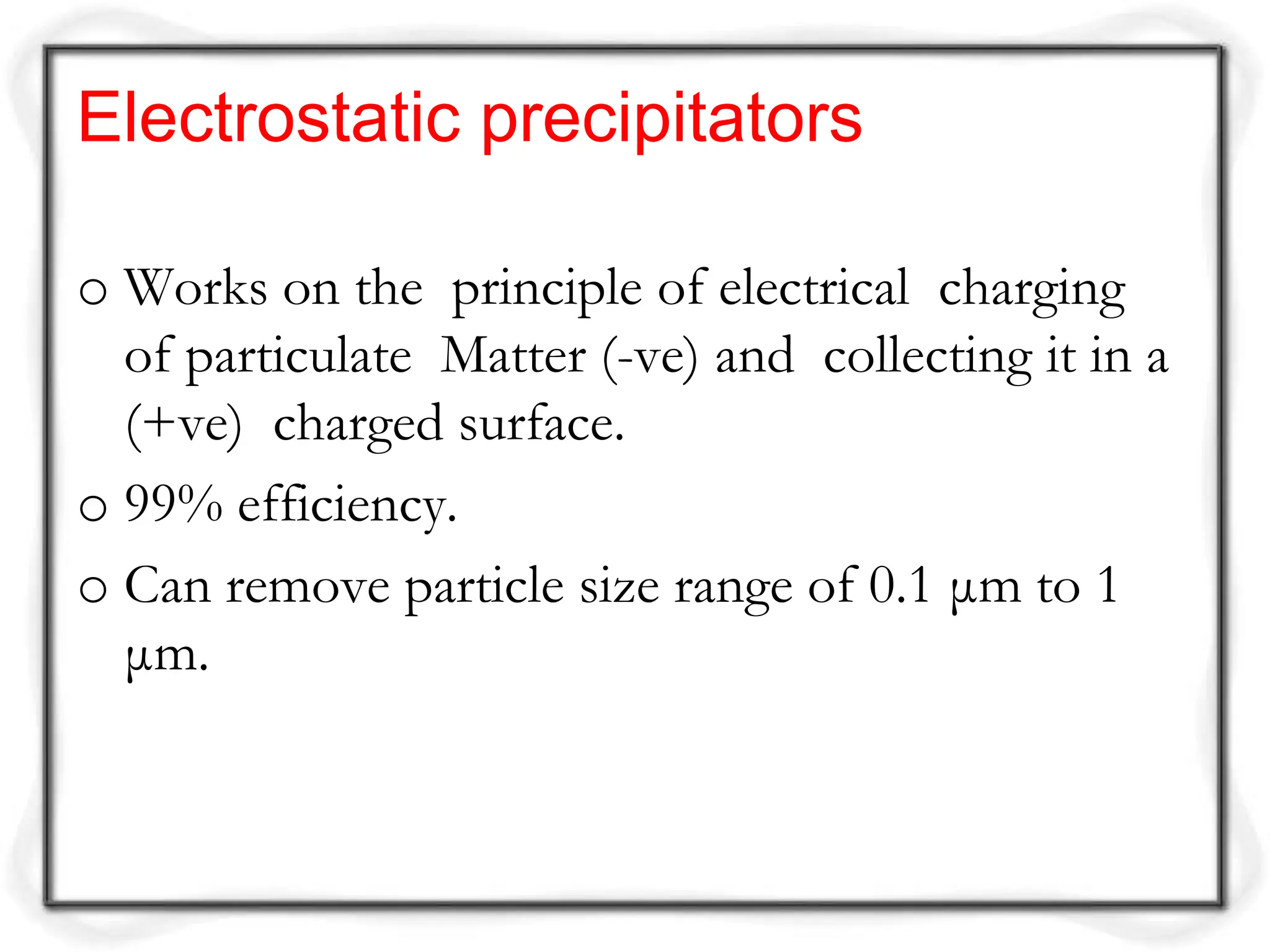 Electrostatic precipitators
o Works on the principle of electrical charging
of particulate Matter (-ve) and collecting it in a
(+ve) charged surface.
o 99% efficiency.
o Can remove particle size range of 0.1 μm to 1
μm.
 