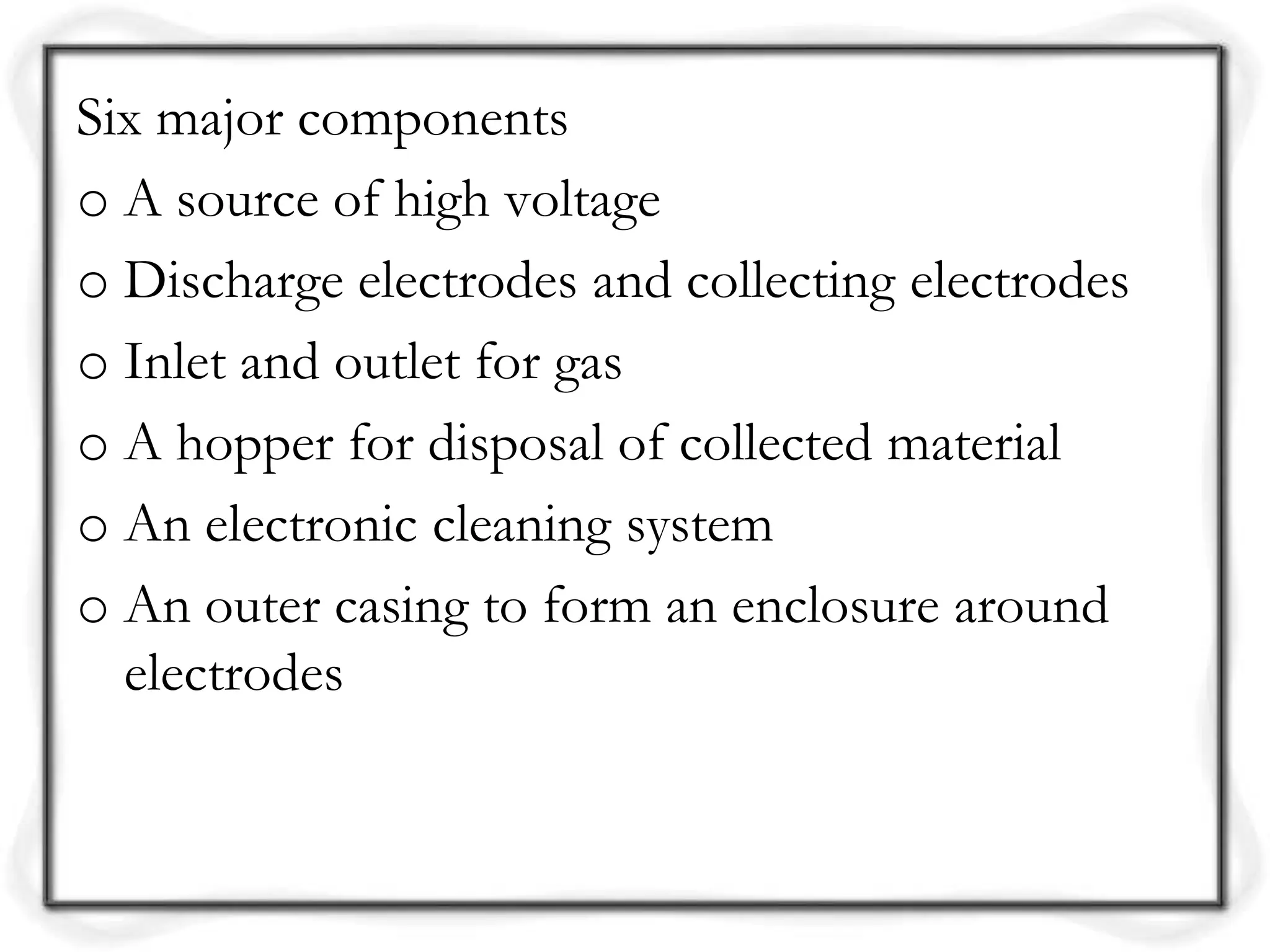 Six major components
o A source of high voltage
o Discharge electrodes and collecting electrodes
o Inlet and outlet for gas
o A hopper for disposal of collected material
o An electronic cleaning system
o An outer casing to form an enclosure around
electrodes
 