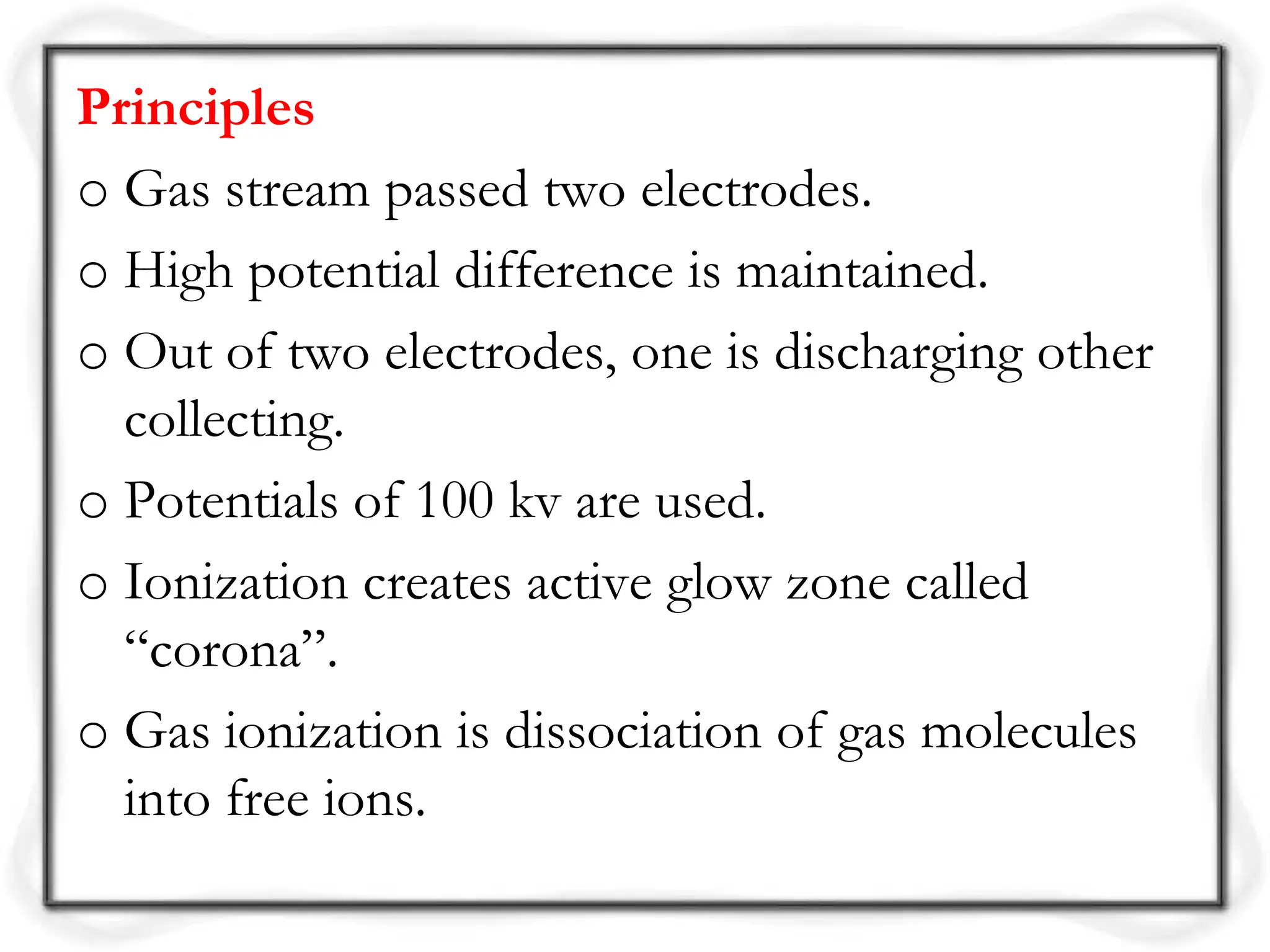 Principles
o Gas stream passed two electrodes.
o High potential difference is maintained.
o Out of two electrodes, one is discharging other
collecting.
o Potentials of 100 kv are used.
o Ionization creates active glow zone called
“corona”.
o Gas ionization is dissociation of gas molecules
into free ions.
 