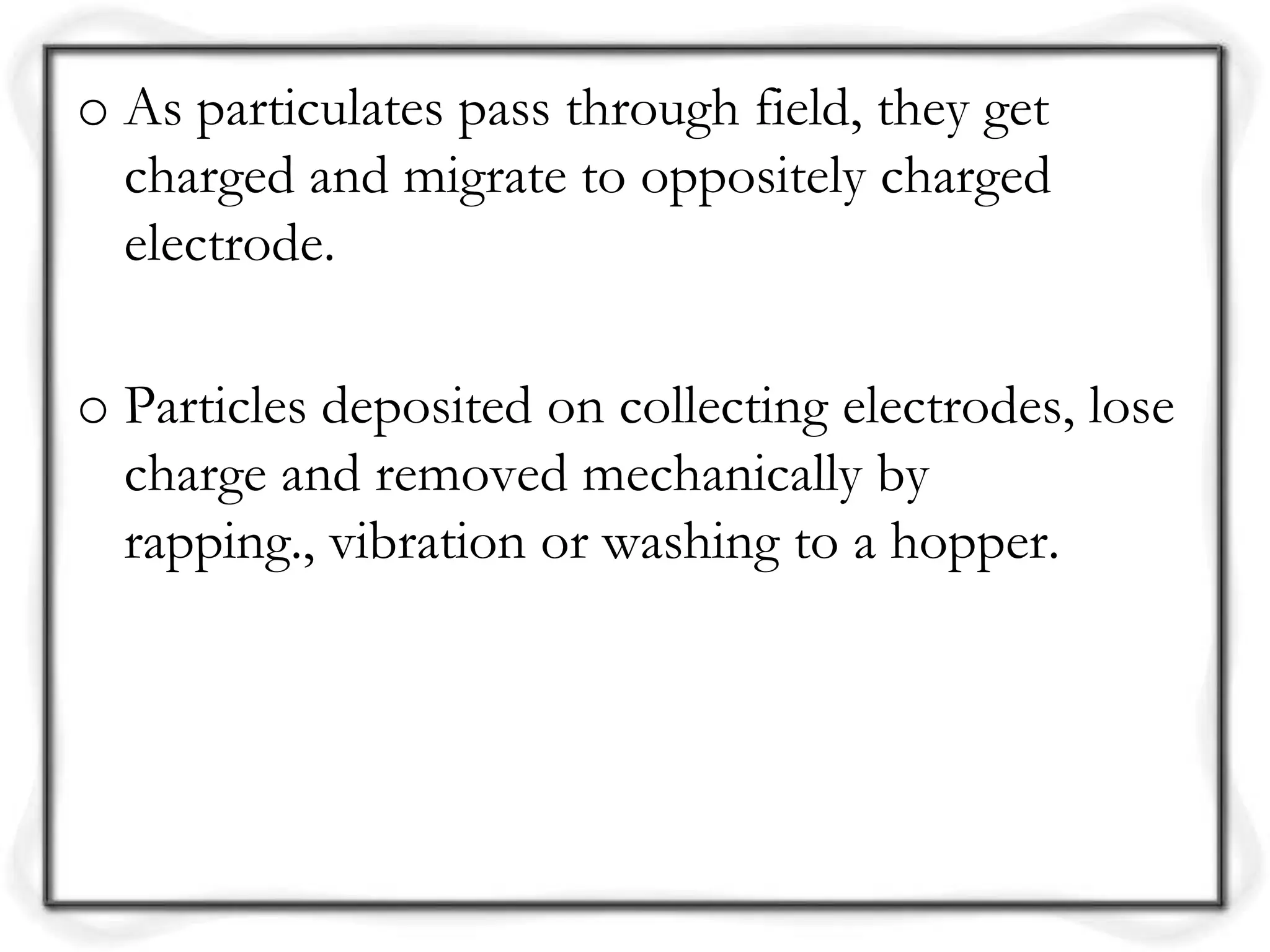 o As particulates pass through field, they get
charged and migrate to oppositely charged
electrode.
o Particles deposited on collecting electrodes, lose
charge and removed mechanically by
rapping., vibration or washing to a hopper.
 