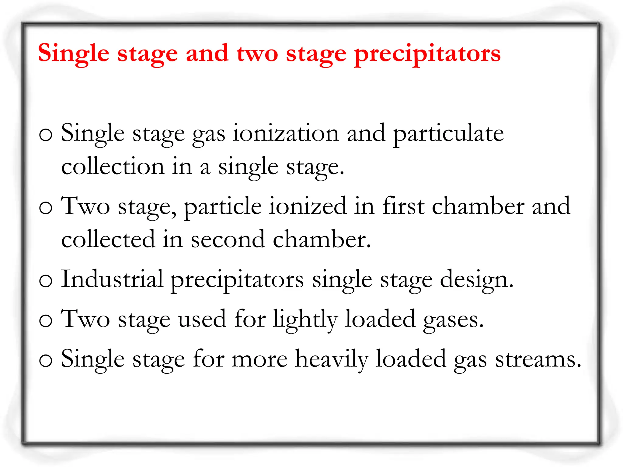 Single stage and two stage precipitators
o Single stage gas ionization and particulate
collection in a single stage.
o Two stage, particle ionized in first chamber and
collected in second chamber.
o Industrial precipitators single stage design.
o Two stage used for lightly loaded gases.
o Single stage for more heavily loaded gas streams.
 