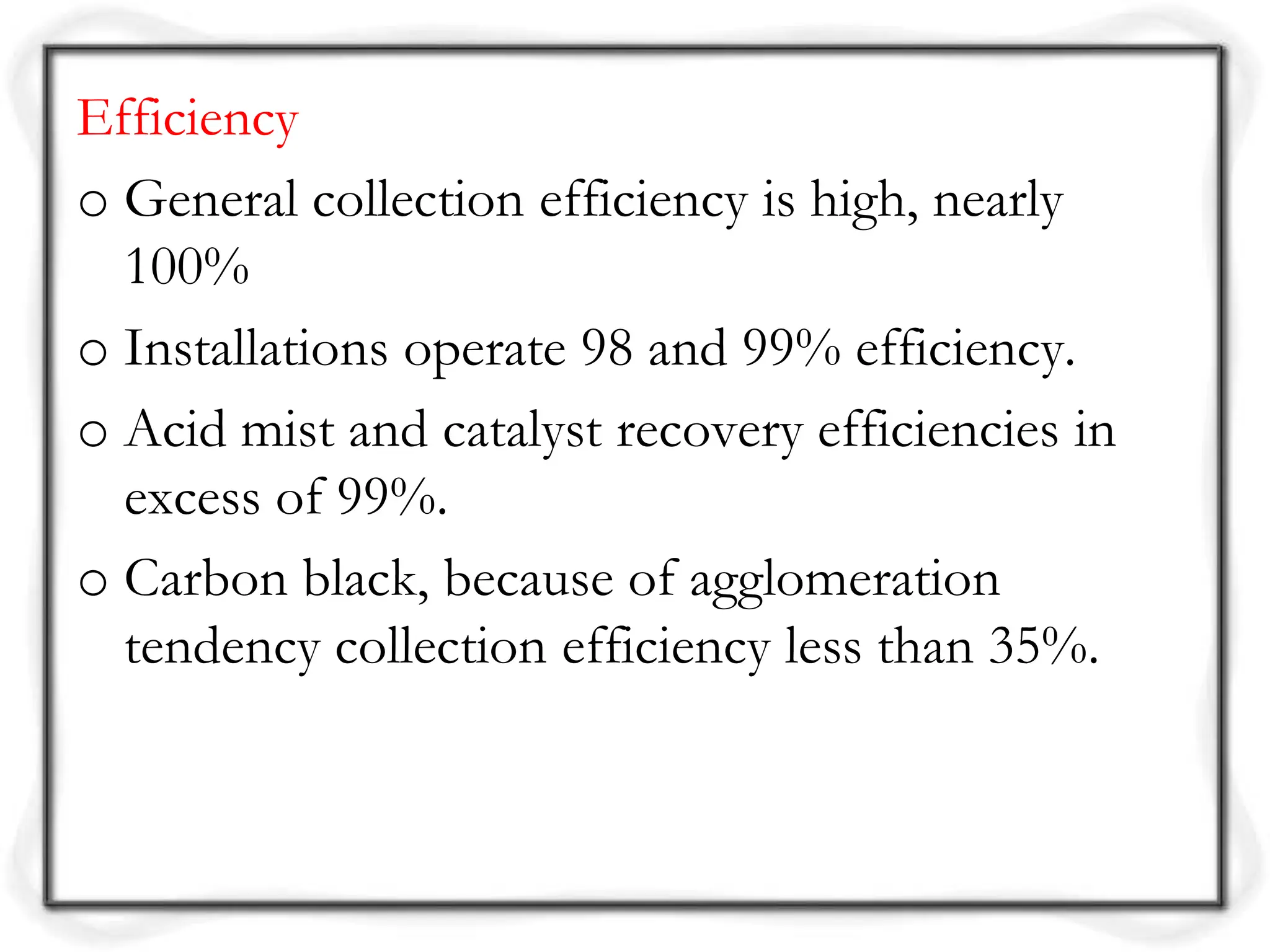 Efficiency
o General collection efficiency is high, nearly
100%
o Installations operate 98 and 99% efficiency.
o Acid mist and catalyst recovery efficiencies in
excess of 99%.
o Carbon black, because of agglomeration
tendency collection efficiency less than 35%.
 