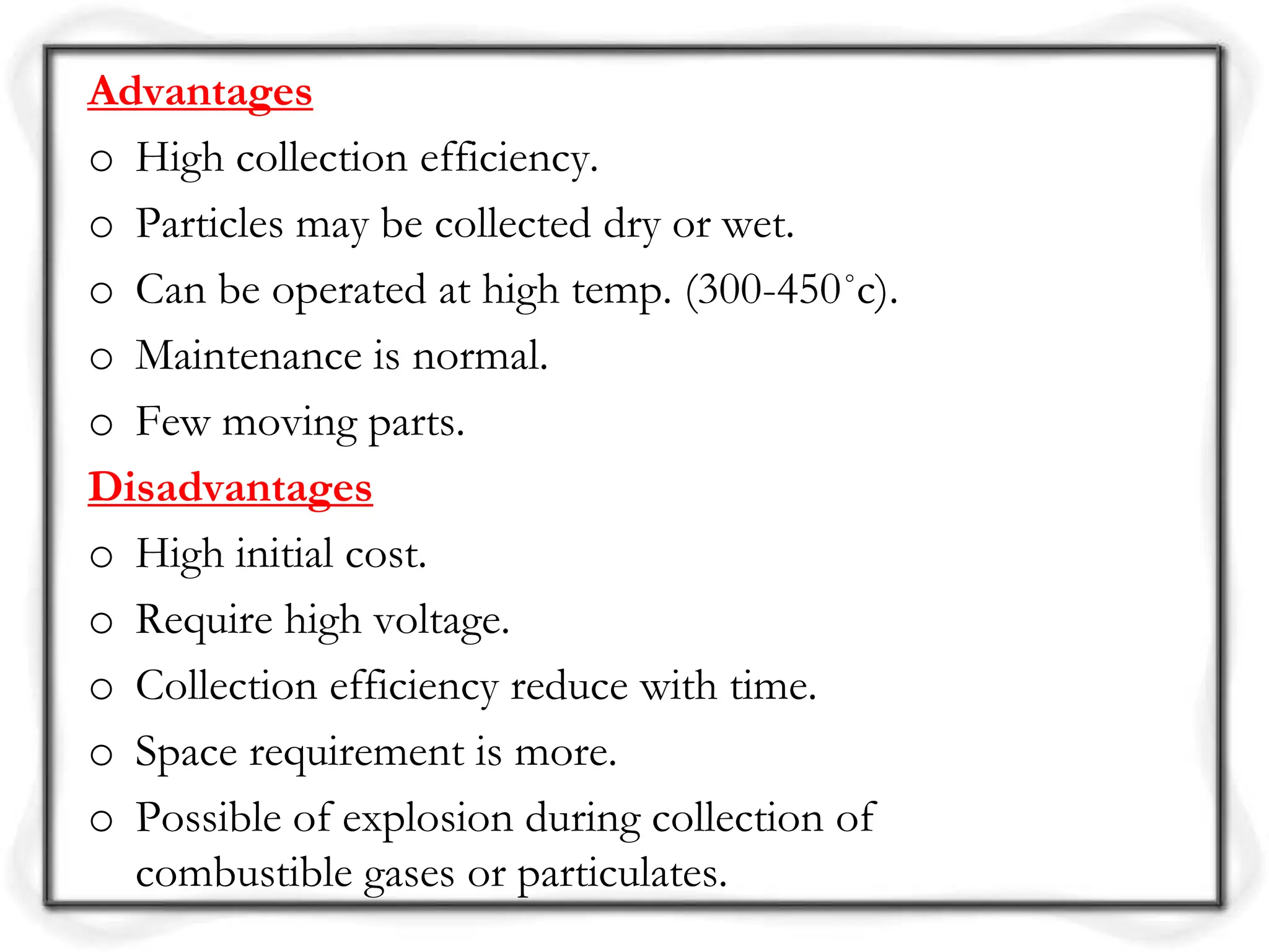 Advantages
o High collection efficiency.
o Particles may be collected dry or wet.
o Can be operated at high temp. (300-450˚c).
o Maintenance is normal.
o Few moving parts.
Disadvantages
o High initial cost.
o Require high voltage.
o Collection efficiency reduce with time.
o Space requirement is more.
o Possible of explosion during collection of
combustible gases or particulates.
 
