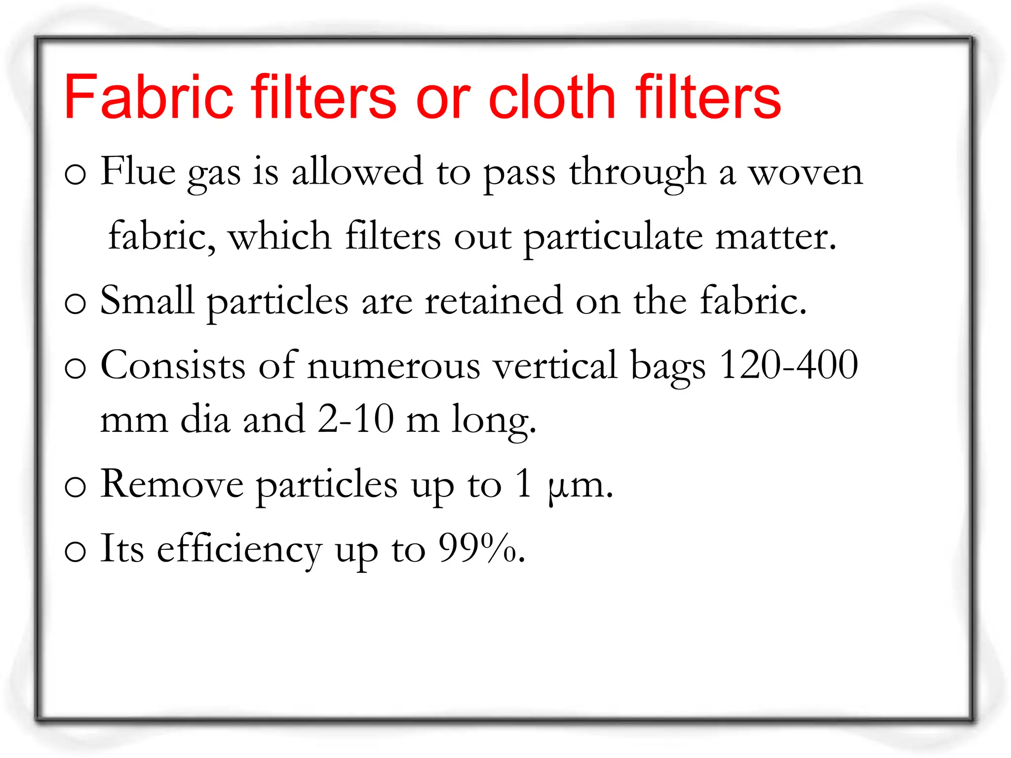 Fabric filters or cloth filters
o Flue gas is allowed to pass through a woven
fabric, which filters out particulate matter.
o Small particles are retained on the fabric.
o Consists of numerous vertical bags 120-400
mm dia and 2-10 m long.
o Remove particles up to 1 μm.
o Its efficiency up to 99%.
 