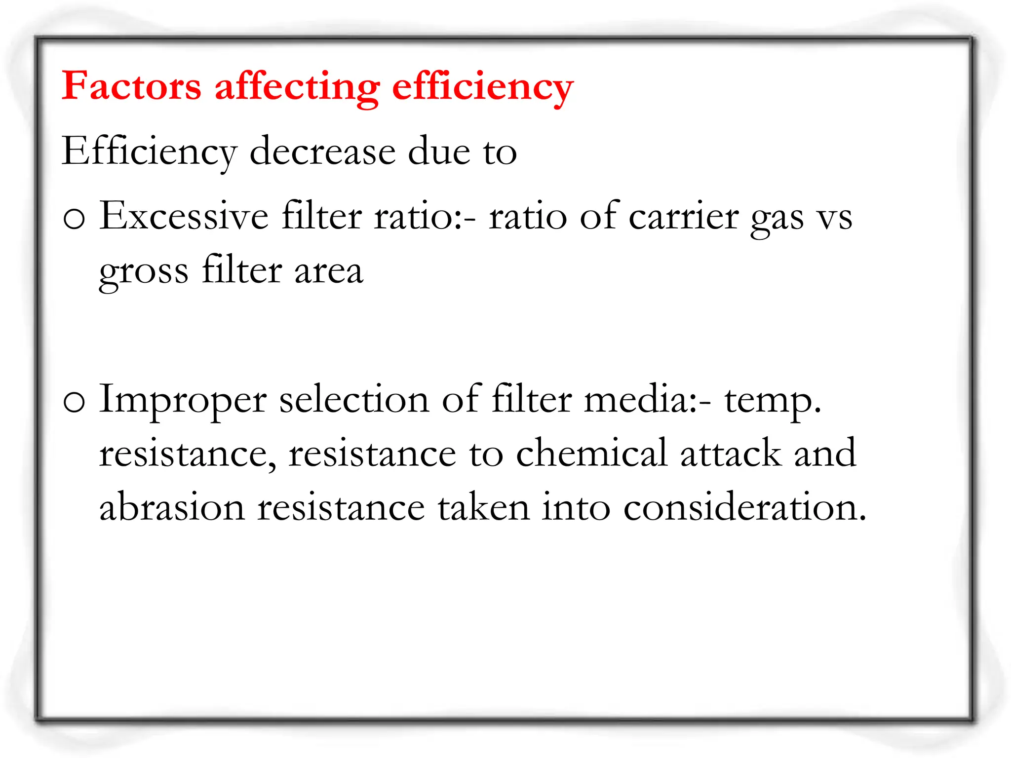 Factors affecting efficiency
Efficiency decrease due to
o Excessive filter ratio:- ratio of carrier gas vs
gross filter area
o Improper selection of filter media:- temp.
resistance, resistance to chemical attack and
abrasion resistance taken into consideration.
 