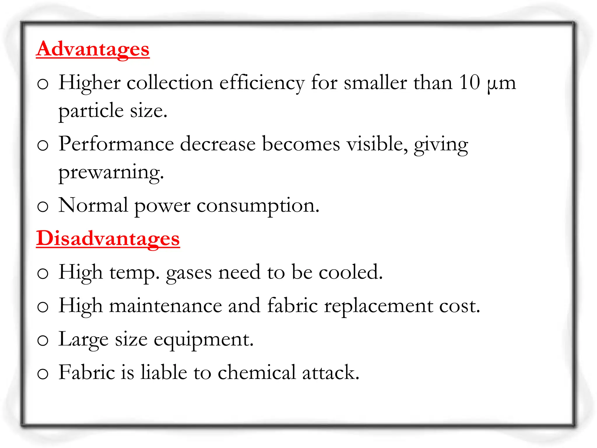 Advantages
o Higher collection efficiency for smaller than 10 μm
particle size.
o Performance decrease becomes visible, giving
prewarning.
o Normal power consumption.
Disadvantages
o High temp. gases need to be cooled.
o High maintenance and fabric replacement cost.
o Large size equipment.
o Fabric is liable to chemical attack.
 