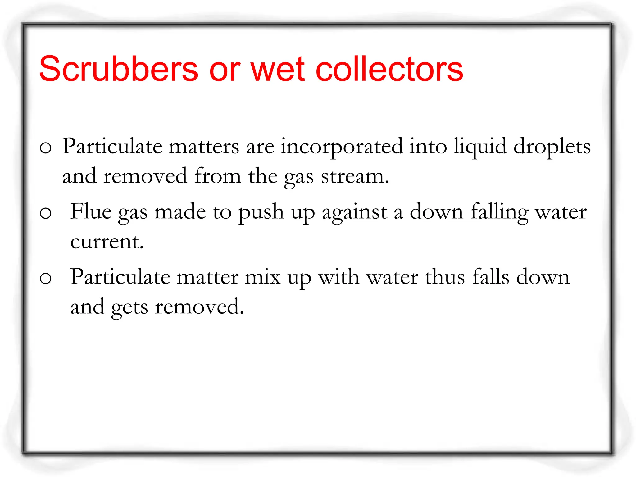 Scrubbers or wet collectors
o Particulate matters are incorporated into liquid droplets
and removed from the gas stream.
o Flue gas made to push up against a down falling water
current.
o Particulate matter mix up with water thus falls down
and gets removed.
 