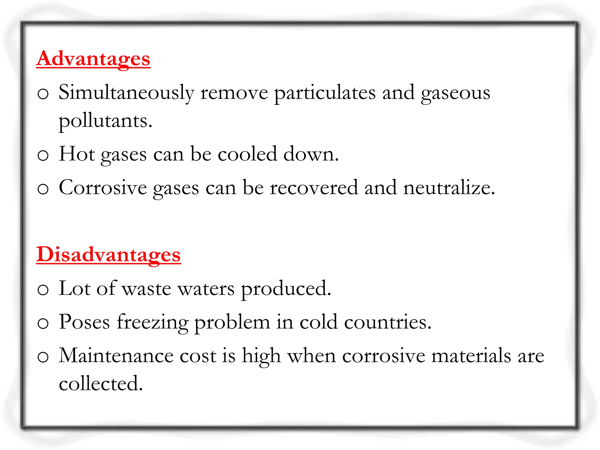 Advantages
o Simultaneously remove particulates and gaseous
pollutants.
o Hot gases can be cooled down.
o Corrosive gases can be recovered and neutralize.
Disadvantages
o Lot of waste waters produced.
o Poses freezing problem in cold countries.
o Maintenance cost is high when corrosive materials are
collected.
 