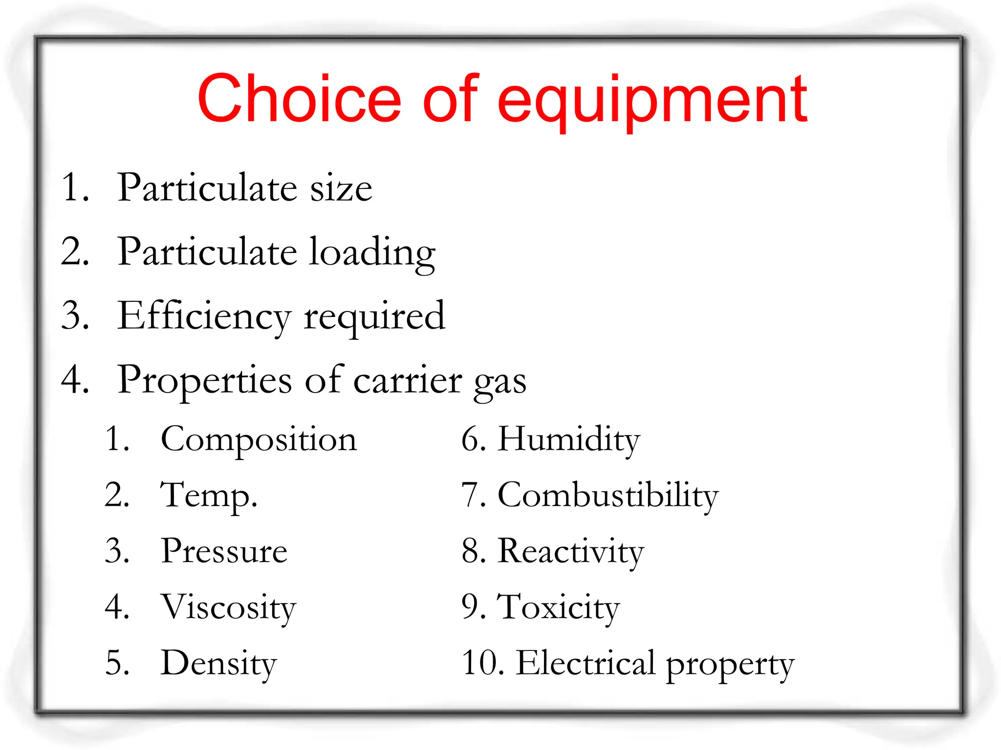 Choice of equipment
1. Particulate size
2. Particulate loading
3. Efficiency required
4. Properties of carrier gas
1. Composition 6. Humidity
2. Temp. 7. Combustibility
3. Pressure 8. Reactivity
4. Viscosity 9. Toxicity
5. Density 10. Electrical property
 