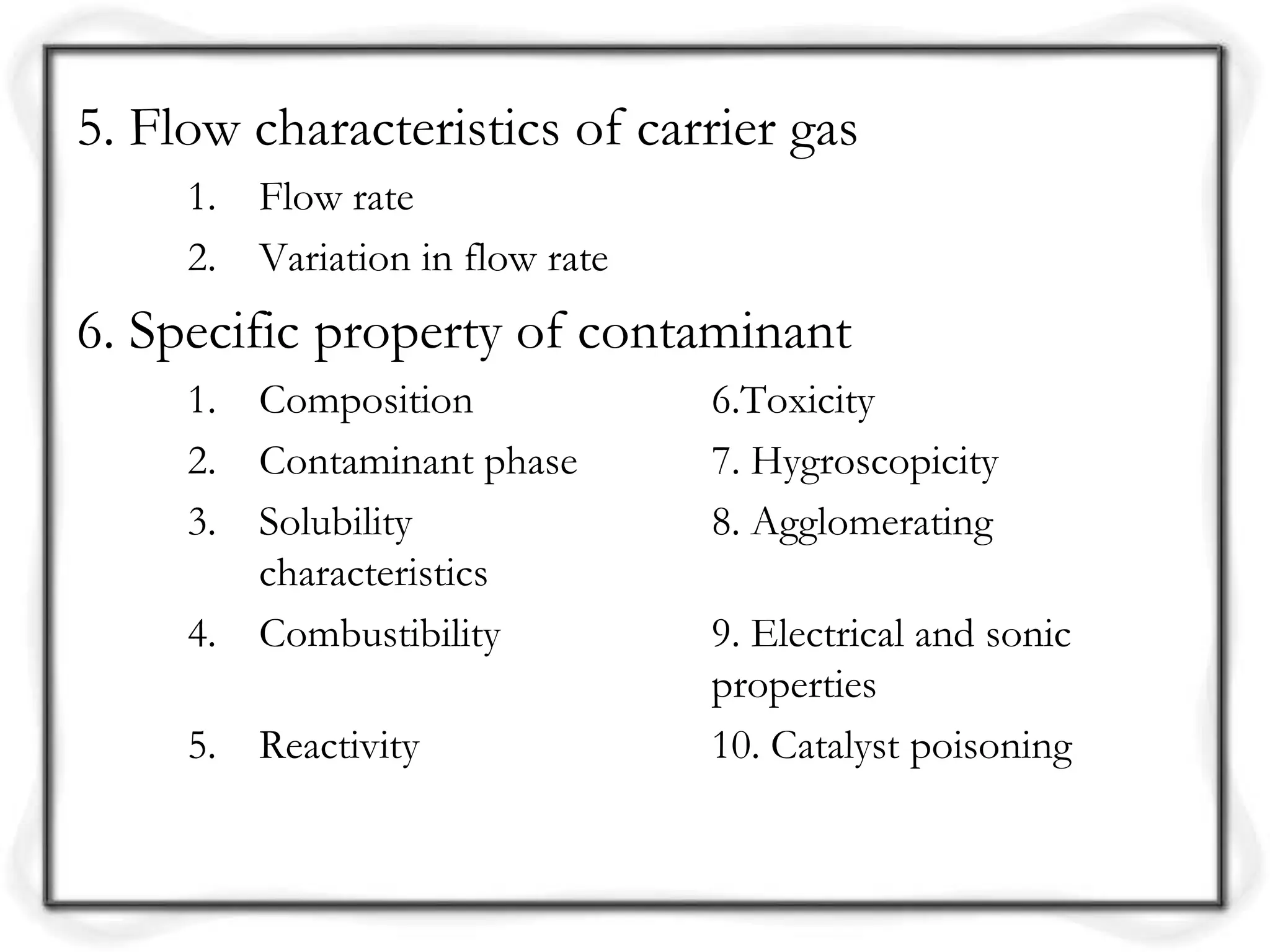5. Flow characteristics of carrier gas
1. Flow rate
2. Variation in flow rate
6. Specific property of contaminant
1. Composition 6.Toxicity
2. Contaminant phase 7. Hygroscopicity
3. Solubility 8. Agglomerating
characteristics
4. Combustibility 9. Electrical and sonic
properties
5. Reactivity 10. Catalyst poisoning
 
