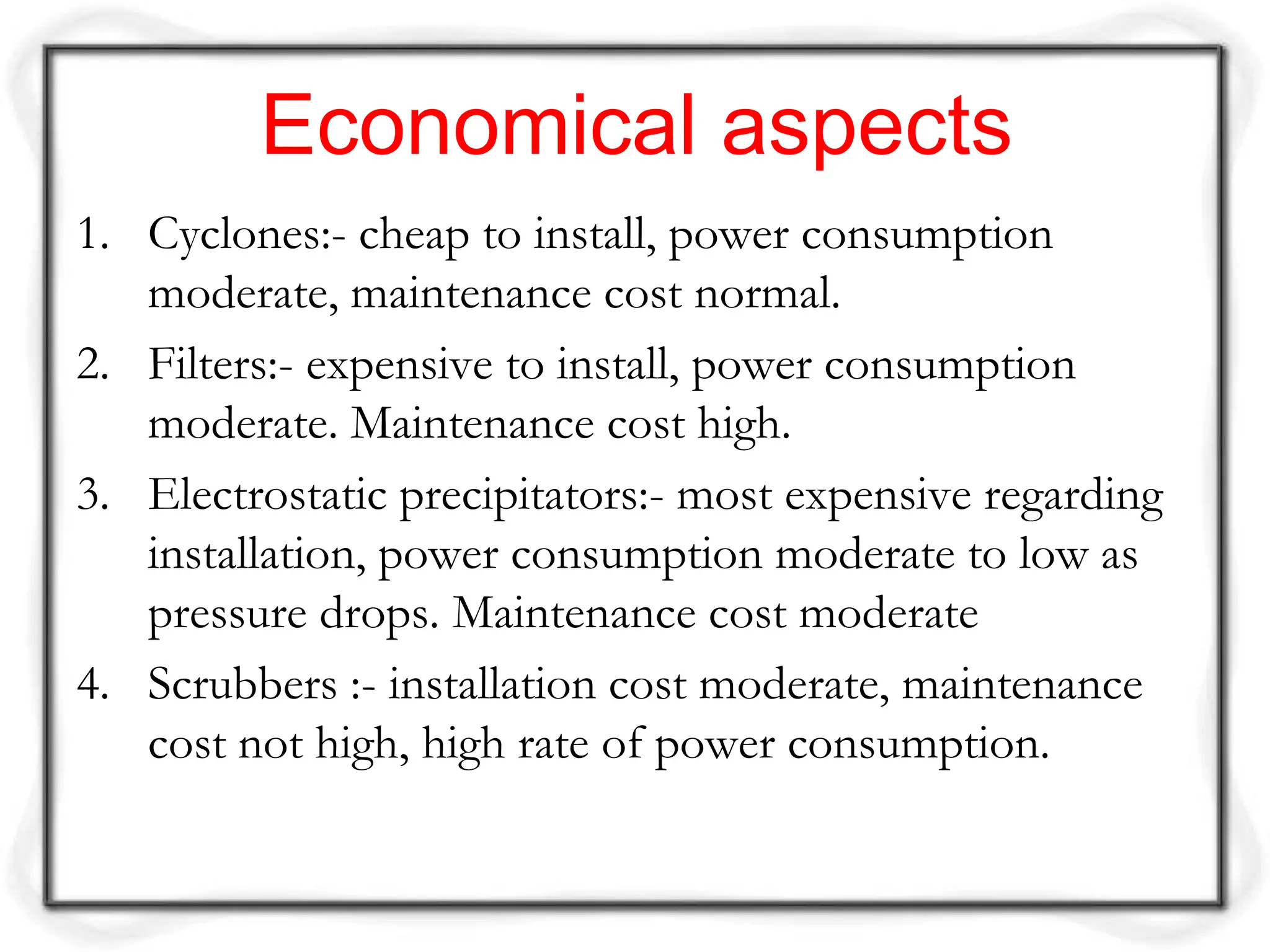 Economical aspects
1. Cyclones:- cheap to install, power consumption
moderate, maintenance cost normal.
2. Filters:- expensive to install, power consumption
moderate. Maintenance cost high.
3. Electrostatic precipitators:- most expensive regarding
installation, power consumption moderate to low as
pressure drops. Maintenance cost moderate
4. Scrubbers :- installation cost moderate, maintenance
cost not high, high rate of power consumption.
 