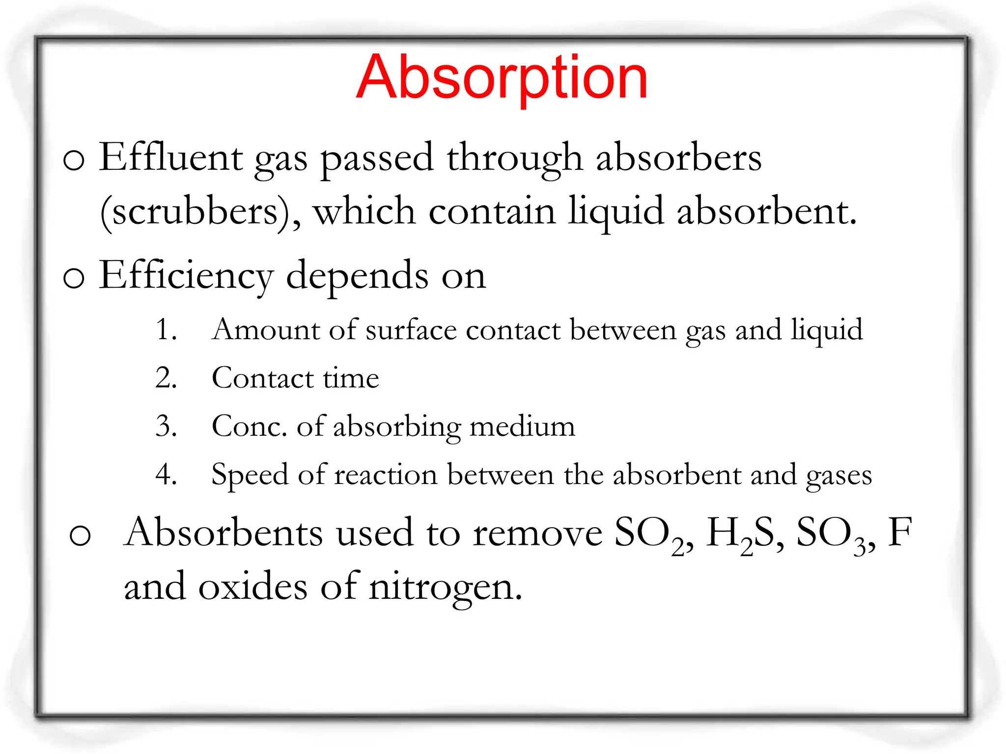 Absorption
o Effluent gas passed through absorbers
(scrubbers), which contain liquid absorbent.
o Efficiency depends on
1. Amount of surface contact between gas and liquid
2. Contact time
3. Conc. of absorbing medium
4. Speed of reaction between the absorbent and gases
o Absorbents used to remove SO2, H2S, SO3, F
and oxides of nitrogen.
 
