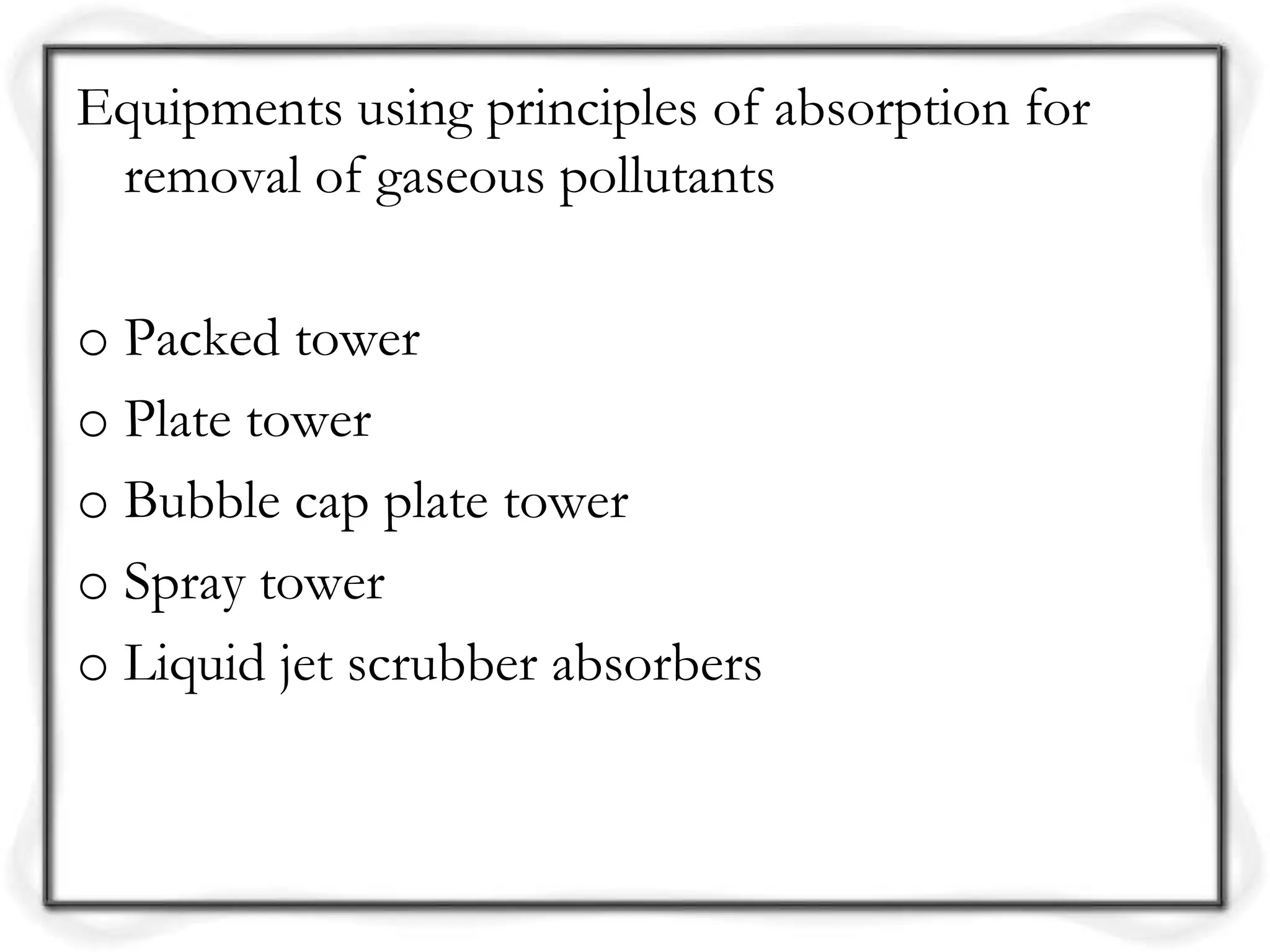 Equipments using principles of absorption for
removal of gaseous pollutants
o Packed tower
o Plate tower
o Bubble cap plate tower
o Spray tower
o Liquid jet scrubber absorbers
 