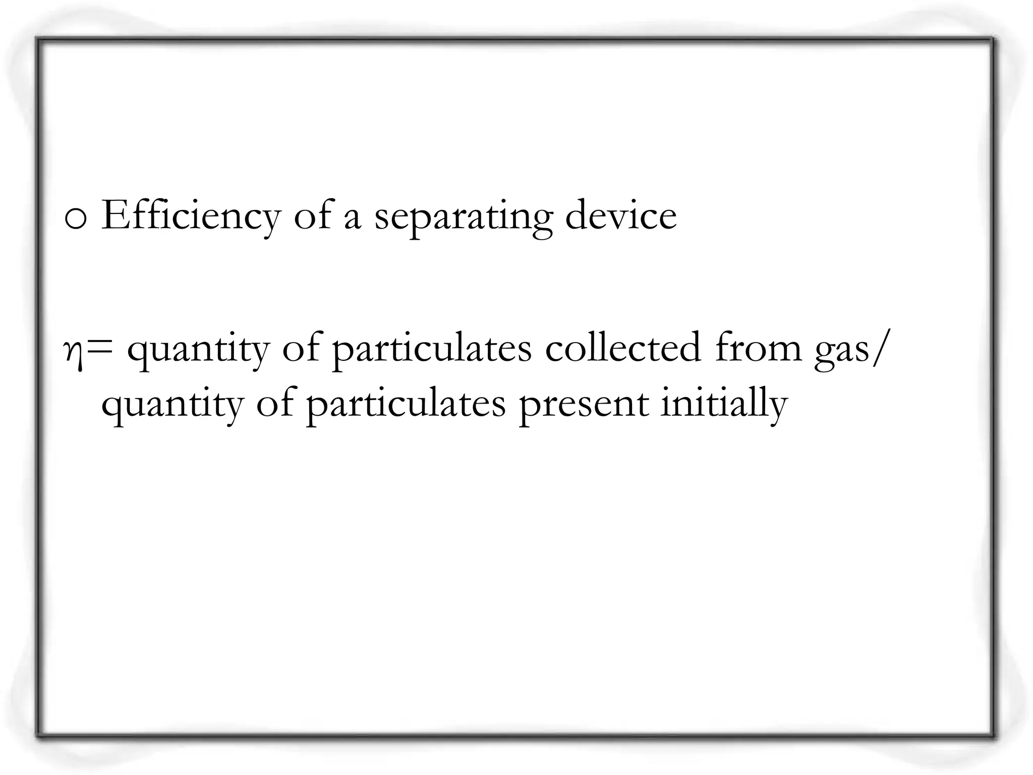 o Efficiency of a separating device
η= quantity of particulates collected from gas/
quantity of particulates present initially
 