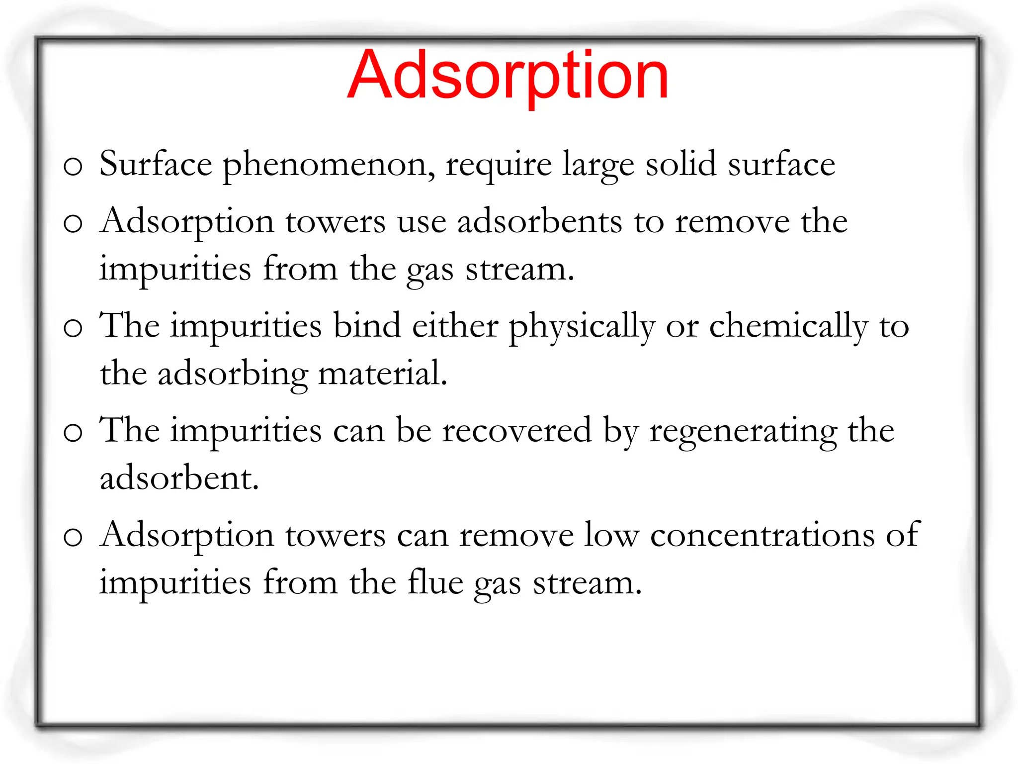Adsorption
o Surface phenomenon, require large solid surface
o Adsorption towers use adsorbents to remove the
impurities from the gas stream.
o The impurities bind either physically or chemically to
the adsorbing material.
o The impurities can be recovered by regenerating the
adsorbent.
o Adsorption towers can remove low concentrations of
impurities from the flue gas stream.
 