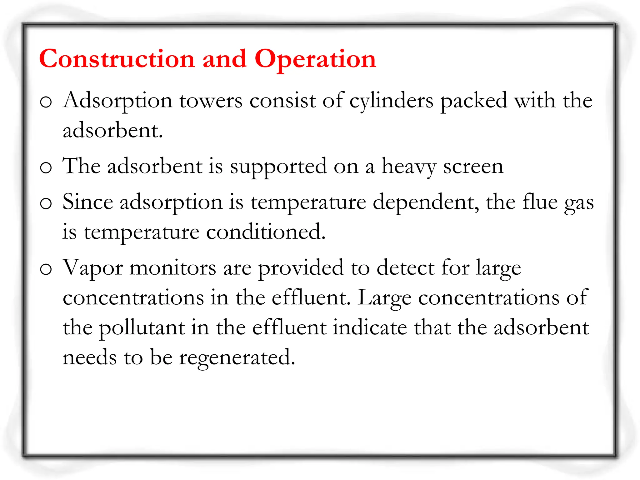 Construction and Operation
o Adsorption towers consist of cylinders packed with the
adsorbent.
o The adsorbent is supported on a heavy screen
o Since adsorption is temperature dependent, the flue gas
is temperature conditioned.
o Vapor monitors are provided to detect for large
concentrations in the effluent. Large concentrations of
the pollutant in the effluent indicate that the adsorbent
needs to be regenerated.
 