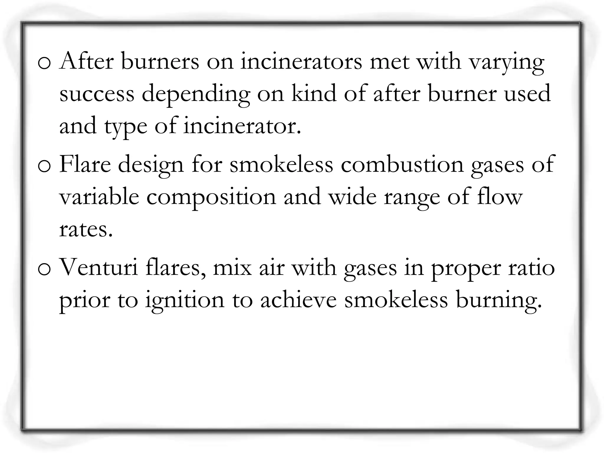 o After burners on incinerators met with varying
success depending on kind of after burner used
and type of incinerator.
o Flare design for smokeless combustion gases of
variable composition and wide range of flow
rates.
o Venturi flares, mix air with gases in proper ratio
prior to ignition to achieve smokeless burning.
 