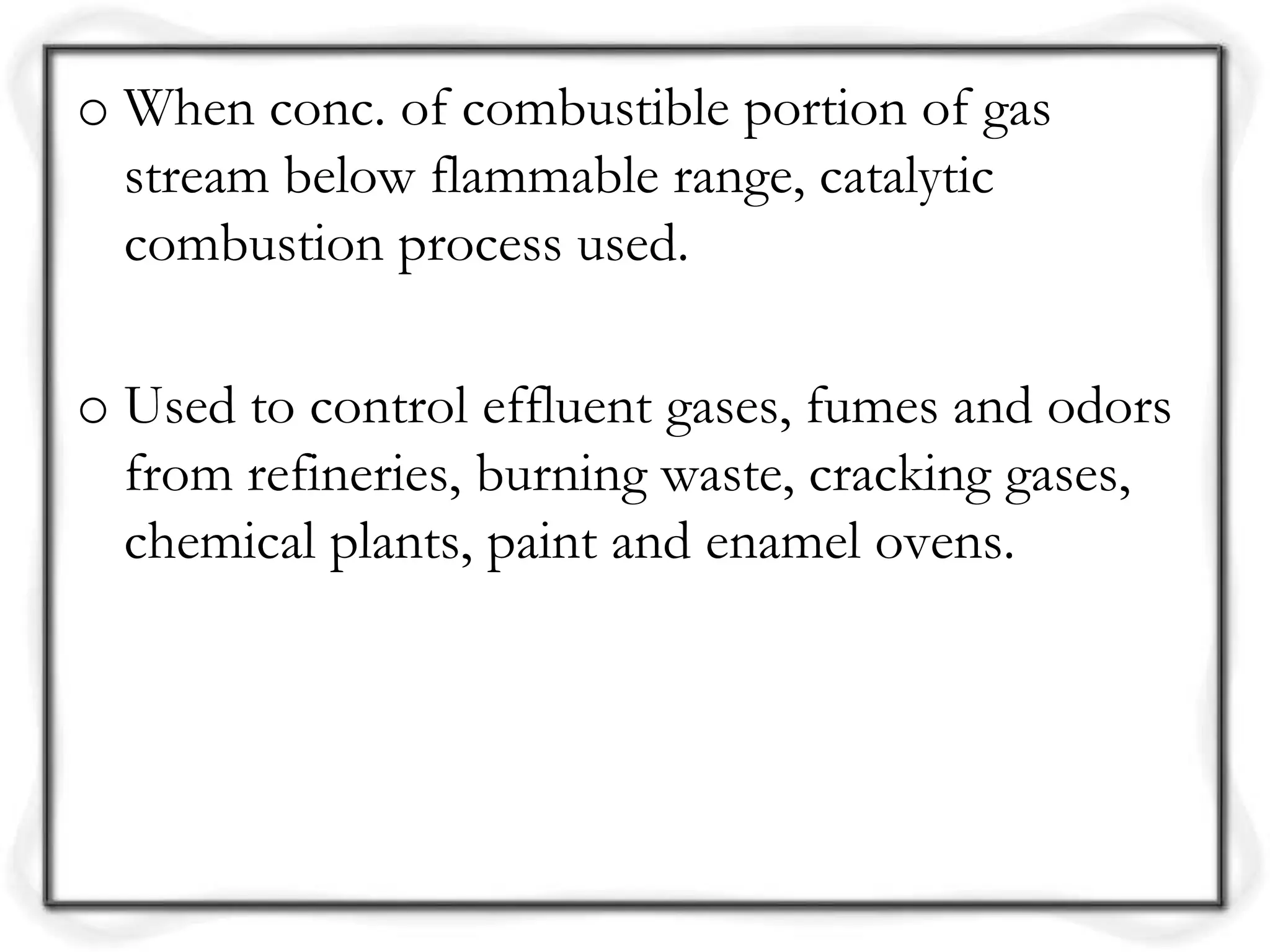 o When conc. of combustible portion of gas
stream below flammable range, catalytic
combustion process used.
o Used to control effluent gases, fumes and odors
from refineries, burning waste, cracking gases,
chemical plants, paint and enamel ovens.
 