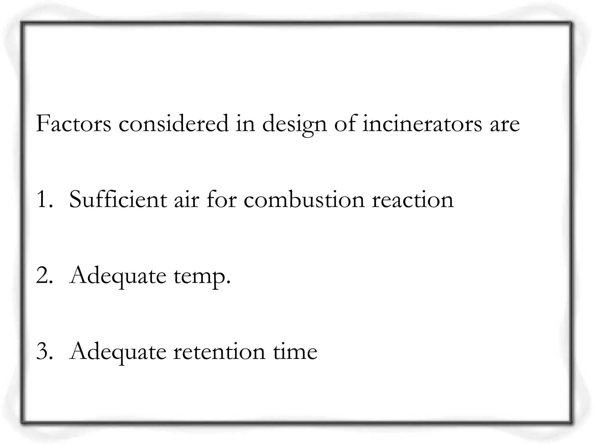 Factors considered in design of incinerators are
1. Sufficient air for combustion reaction
2. Adequate temp.
3. Adequate retention time
 