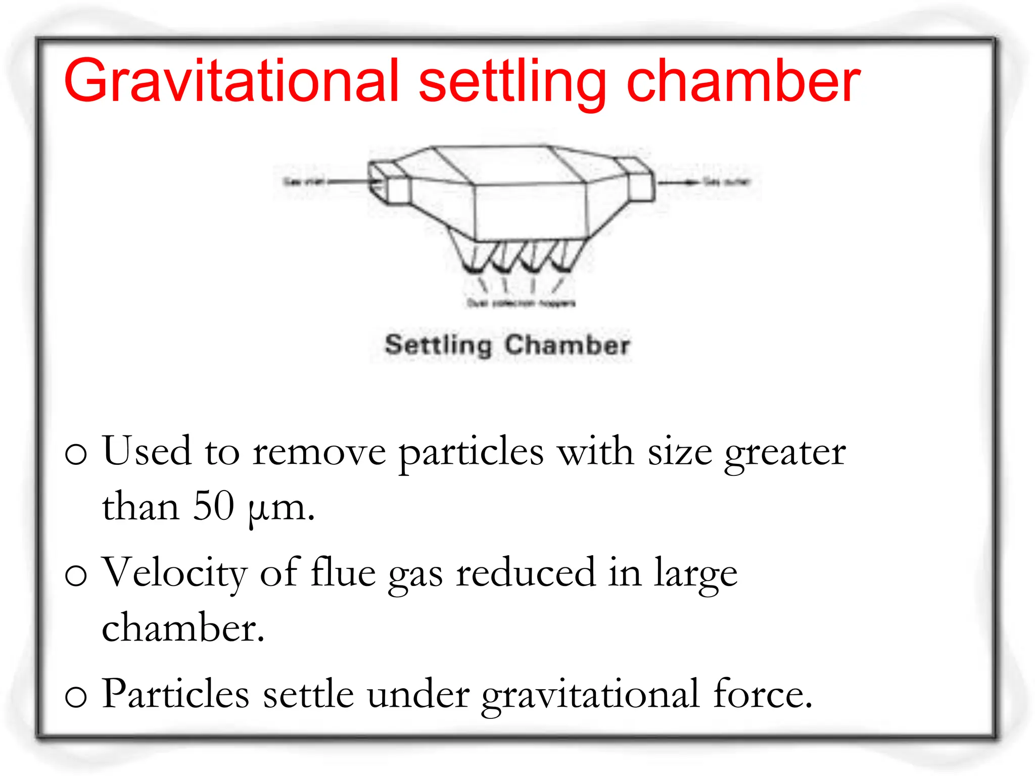 o Used to remove particles with size greater
than 50 μm.
o Velocity of flue gas reduced in large
chamber.
o Particles settle under gravitational force.
Gravitational settling chamber
 