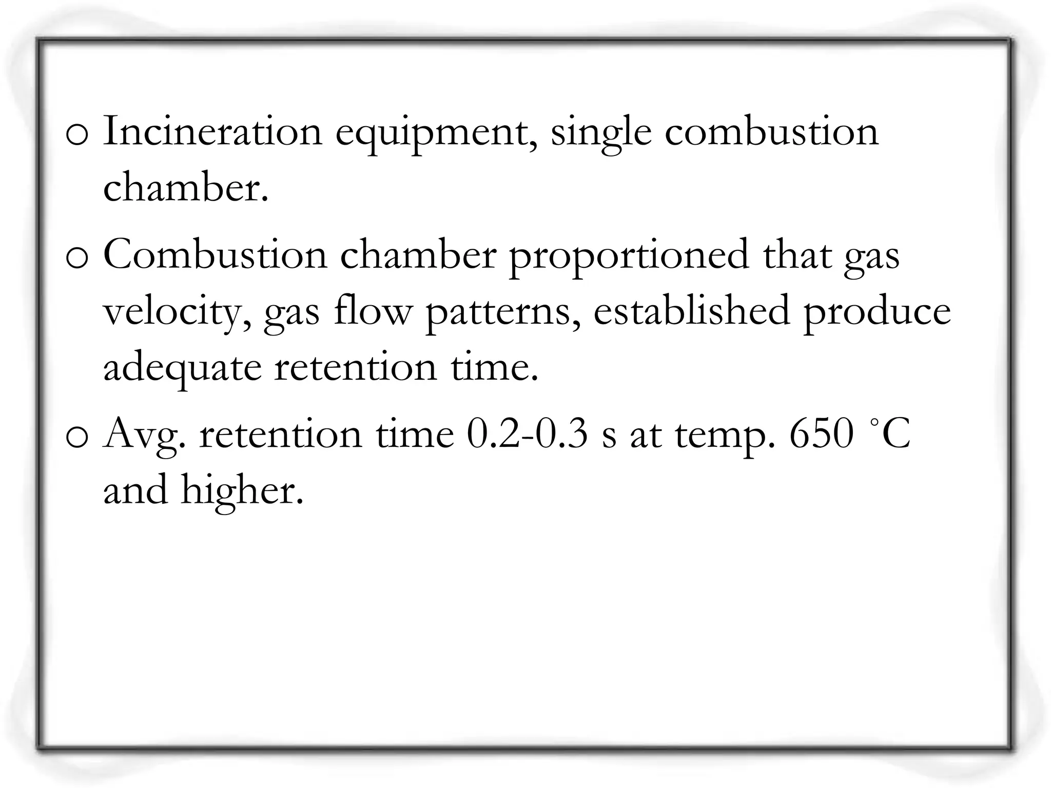 o Incineration equipment, single combustion
chamber.
o Combustion chamber proportioned that gas
velocity, gas flow patterns, established produce
adequate retention time.
o Avg. retention time 0.2-0.3 s at temp. 650 ˚C
and higher.
 