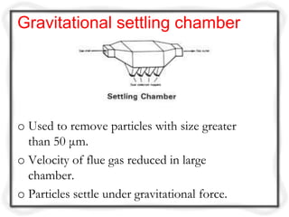 Gravitational settling chamber




o Used to remove particles with size greater
  than 50 μm.
o Velocity of flue gas reduced in large
  chamber.
o Particles settle under gravitational force.
 
