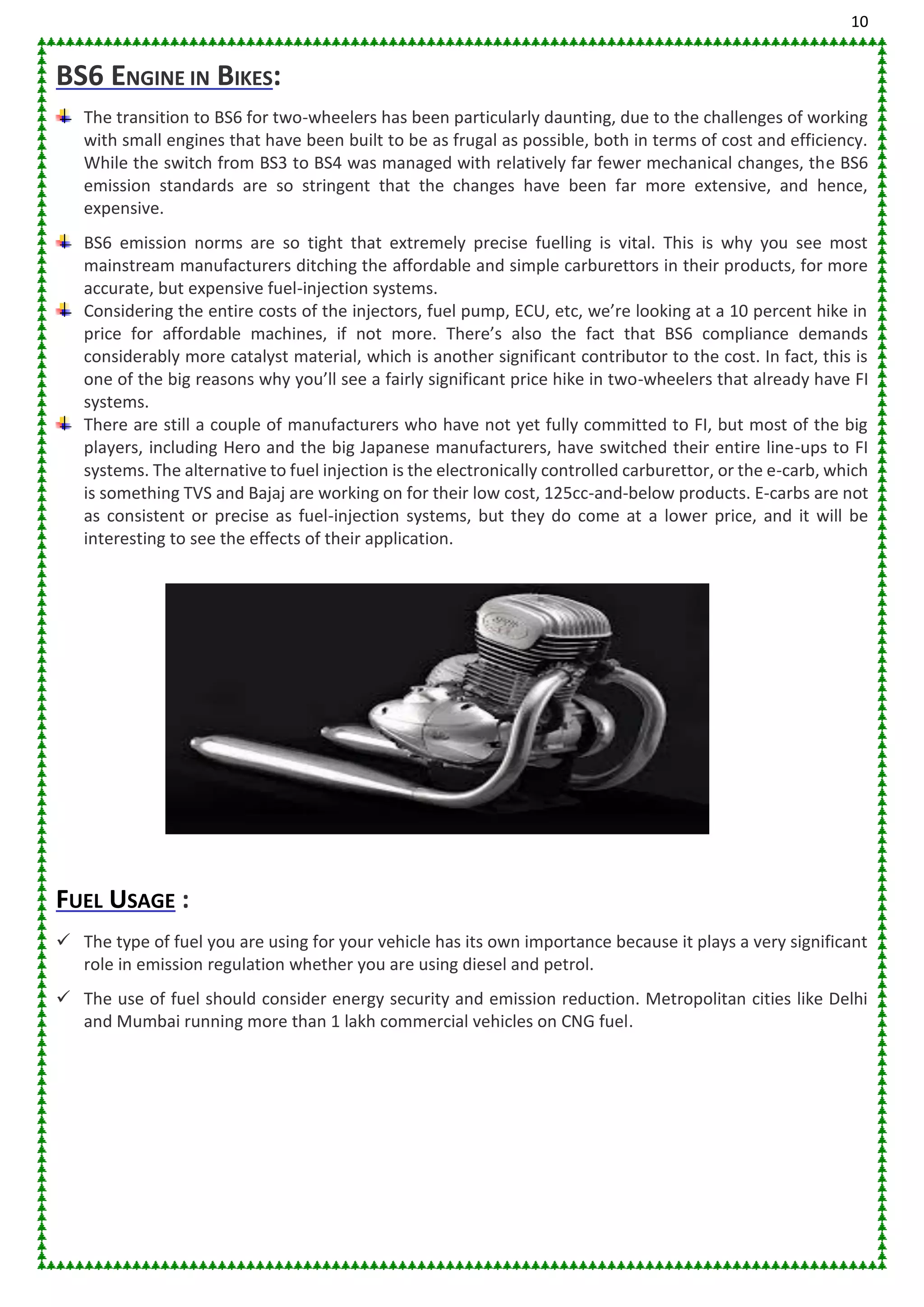 10
BS6 ENGINE IN BIKES:
The transition to BS6 for two-wheelers has been particularly daunting, due to the challenges of working
with small engines that have been built to be as frugal as possible, both in terms of cost and efficiency.
While the switch from BS3 to BS4 was managed with relatively far fewer mechanical changes, the BS6
emission standards are so stringent that the changes have been far more extensive, and hence,
expensive.
BS6 emission norms are so tight that extremely precise fuelling is vital. This is why you see most
mainstream manufacturers ditching the affordable and simple carburettors in their products, for more
accurate, but expensive fuel-injection systems.
Considering the entire costs of the injectors, fuel pump, ECU, etc, we’re looking at a 10 percent hike in
price for affordable machines, if not more. There’s also the fact that BS6 compliance demands
considerably more catalyst material, which is another significant contributor to the cost. In fact, this is
one of the big reasons why you’ll see a fairly significant price hike in two-wheelers that already have FI
systems.
There are still a couple of manufacturers who have not yet fully committed to FI, but most of the big
players, including Hero and the big Japanese manufacturers, have switched their entire line-ups to FI
systems. The alternative to fuel injection is the electronically controlled carburettor, or the e-carb, which
is something TVS and Bajaj are working on for their low cost, 125cc-and-below products. E-carbs are not
as consistent or precise as fuel-injection systems, but they do come at a lower price, and it will be
interesting to see the effects of their application.
FUEL USAGE :
 The type of fuel you are using for your vehicle has its own importance because it plays a very significant
role in emission regulation whether you are using diesel and petrol.
 The use of fuel should consider energy security and emission reduction. Metropolitan cities like Delhi
and Mumbai running more than 1 lakh commercial vehicles on CNG fuel.
 