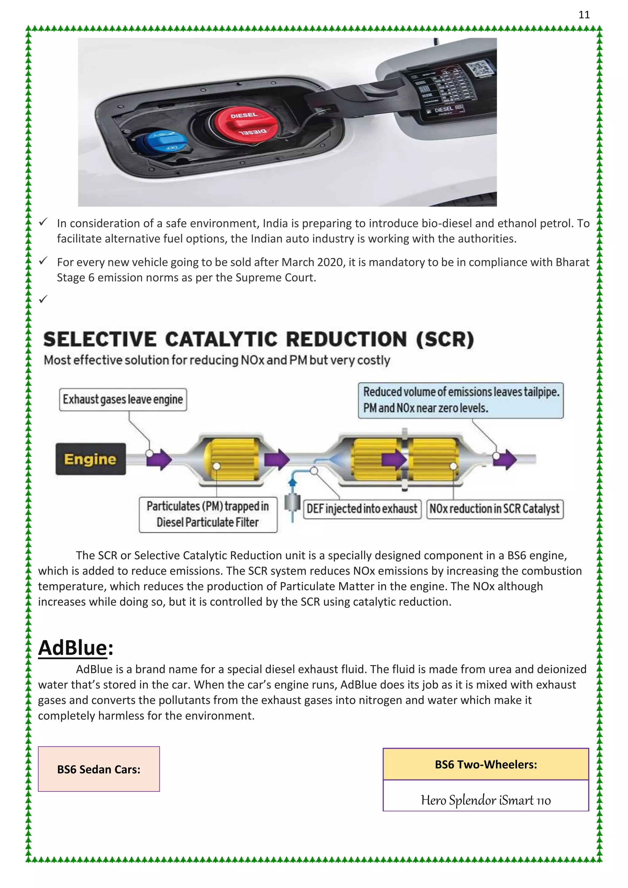11
 In consideration of a safe environment, India is preparing to introduce bio-diesel and ethanol petrol. To
facilitate alternative fuel options, the Indian auto industry is working with the authorities.
 For every new vehicle going to be sold after March 2020, it is mandatory to be in compliance with Bharat
Stage 6 emission norms as per the Supreme Court.

The SCR or Selective Catalytic Reduction unit is a specially designed component in a BS6 engine,
which is added to reduce emissions. The SCR system reduces NOx emissions by increasing the combustion
temperature, which reduces the production of Particulate Matter in the engine. The NOx although
increases while doing so, but it is controlled by the SCR using catalytic reduction.
AdBlue:
AdBlue is a brand name for a special diesel exhaust fluid. The fluid is made from urea and deionized
water that’s stored in the car. When the car’s engine runs, AdBlue does its job as it is mixed with exhaust
gases and converts the pollutants from the exhaust gases into nitrogen and water which make it
completely harmless for the environment.
BS6 Sedan Cars: BS6 Two-Wheelers:
Hero Splendor iSmart 110
 