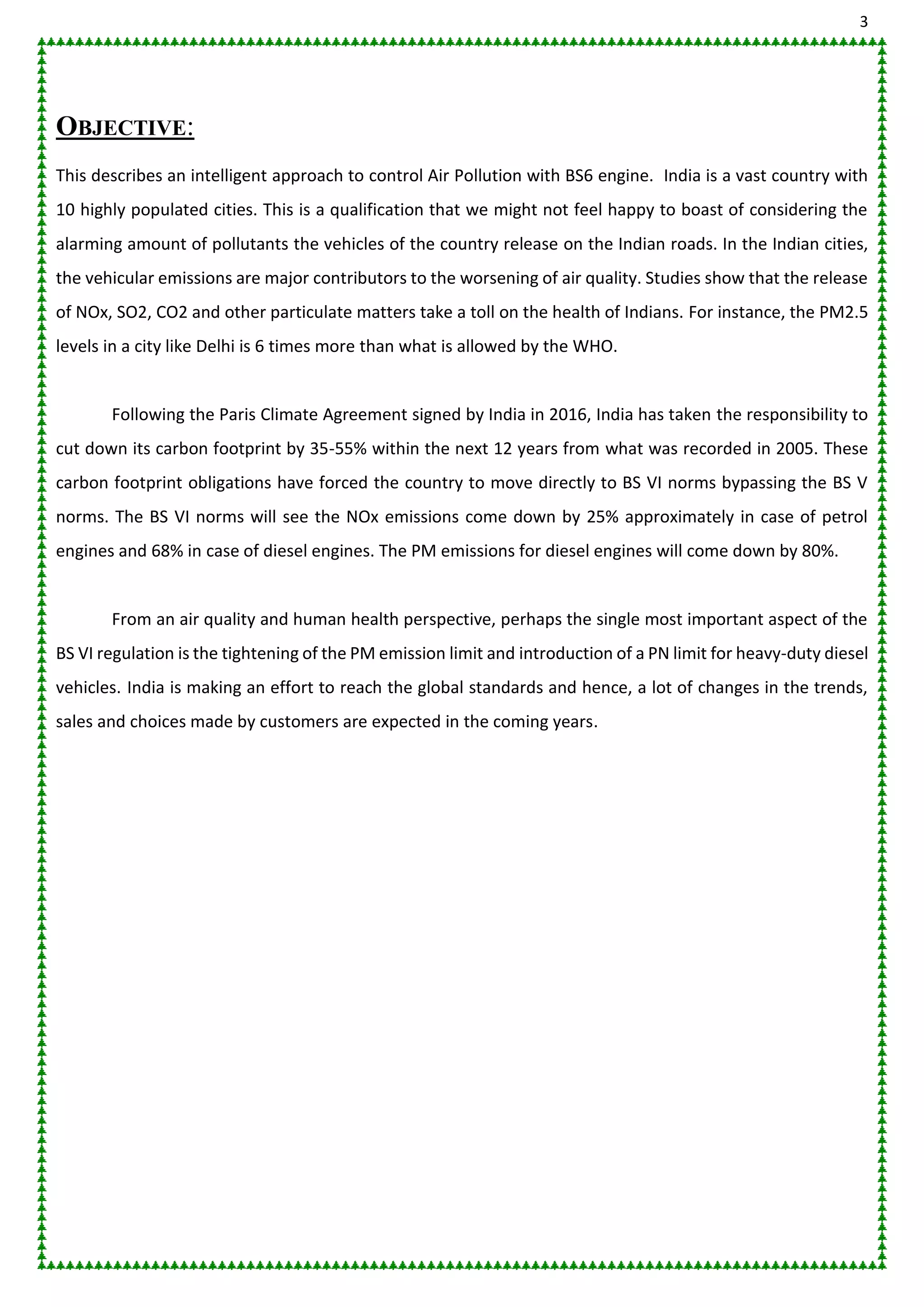 3
OBJECTIVE:
This describes an intelligent approach to control Air Pollution with BS6 engine. India is a vast country with
10 highly populated cities. This is a qualification that we might not feel happy to boast of considering the
alarming amount of pollutants the vehicles of the country release on the Indian roads. In the Indian cities,
the vehicular emissions are major contributors to the worsening of air quality. Studies show that the release
of NOx, SO2, CO2 and other particulate matters take a toll on the health of Indians. For instance, the PM2.5
levels in a city like Delhi is 6 times more than what is allowed by the WHO.
Following the Paris Climate Agreement signed by India in 2016, India has taken the responsibility to
cut down its carbon footprint by 35-55% within the next 12 years from what was recorded in 2005. These
carbon footprint obligations have forced the country to move directly to BS VI norms bypassing the BS V
norms. The BS VI norms will see the NOx emissions come down by 25% approximately in case of petrol
engines and 68% in case of diesel engines. The PM emissions for diesel engines will come down by 80%.
From an air quality and human health perspective, perhaps the single most important aspect of the
BS VI regulation is the tightening of the PM emission limit and introduction of a PN limit for heavy-duty diesel
vehicles. India is making an effort to reach the global standards and hence, a lot of changes in the trends,
sales and choices made by customers are expected in the coming years.
 
