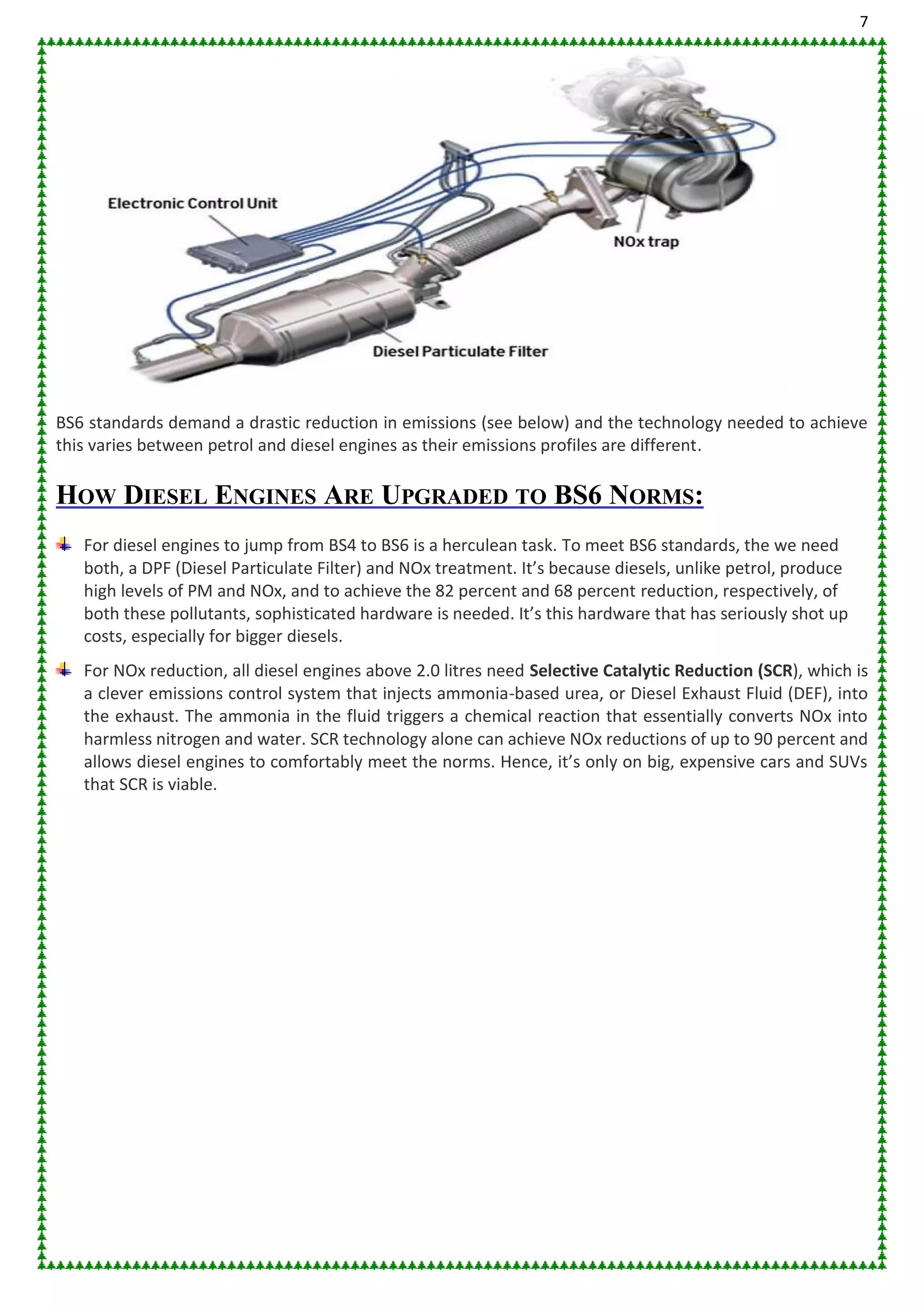 7
BS6 standards demand a drastic reduction in emissions (see below) and the technology needed to achieve
this varies between petrol and diesel engines as their emissions profiles are different.
HOW DIESEL ENGINES ARE UPGRADED TO BS6 NORMS:
For diesel engines to jump from BS4 to BS6 is a herculean task. To meet BS6 standards, the we need
both, a DPF (Diesel Particulate Filter) and NOx treatment. It’s because diesels, unlike petrol, produce
high levels of PM and NOx, and to achieve the 82 percent and 68 percent reduction, respectively, of
both these pollutants, sophisticated hardware is needed. It’s this hardware that has seriously shot up
costs, especially for bigger diesels.
For NOx reduction, all diesel engines above 2.0 litres need Selective Catalytic Reduction (SCR), which is
a clever emissions control system that injects ammonia-based urea, or Diesel Exhaust Fluid (DEF), into
the exhaust. The ammonia in the fluid triggers a chemical reaction that essentially converts NOx into
harmless nitrogen and water. SCR technology alone can achieve NOx reductions of up to 90 percent and
allows diesel engines to comfortably meet the norms. Hence, it’s only on big, expensive cars and SUVs
that SCR is viable.
 